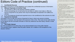 1. Confidential Sources
Journalists must have no moral obligations as to protect the confidential sources of information.
2. Witness Payments in Criminal Trials
● No payment or offer to the payment towards a witness.
● Where proceedings are not yet active but are likely to, editors must make or offer any
source of payment to any person who may be reasonably be expected to be called as a
witness.
● In no circumstances should such payment occur or be conditional on the outcome of a trial.
3. Payment to Criminals
Journalists must not offer any source of payment to have in return any source to stories,
information or pictures, that may lead to the exposure of the crime. This must not be made directly
by the agents into the convicted criminals or have any reference into their family, friends or close
colleagues.
4. The Public Interest
As of the exceptions as to where they can be demonstrated to be in the public interest.
The example shown, explains what the public interest, do in relation to the exceptions of the
clauses marked; *
Editors Code of Practice (continued)
https://www.ipso.co.uk/editors-code-of-practice/
 