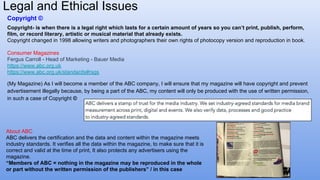 Copyright ©
Copyright- is when there is a legal right which lasts for a certain amount of years so you can’t print, publish, perform,
film, or record literary, artistic or musical material that already exists.
Copyright changed in 1998 allowing writers and photographers their own rights of photocopy version and reproduction in book.
Consumer Magazines
Fergus Carroll - Head of Marketing - Bauer Media
https://www.abc.org.uk
https://www.abc.org.uk/standards#rsgs
(My Magazine) As I will become a member of the ABC company, I will ensure that my magazine will have copyright and prevent
advertisement illegally because, by being a part of the ABC, my content will only be produced with the use of written permission,
in such a case of Copyright ©
About ABC
ABC delivers the certification and the data and content within the magazine meets
industry standards. It verifies all the data within the magazine, to make sure that it is
correct and valid at the time of print, It also protects any advertisers using the
magazine.
“Members of ABC = nothing in the magazine may be reproduced in the whole
or part without the written permission of the publishers” / in this case
Legal and Ethical Issues
 