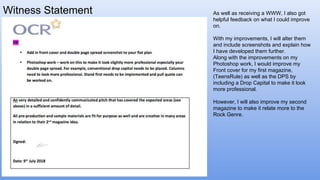 Witness Statement As well as receiving a WWW, I also got
helpful feedback on what I could improve
on.
With my improvements, I will alter them
and include screenshots and explain how
I have developed them further.
Along with the improvements on my
Photoshop work, I would improve my
Front cover for my first magazine,
(TeensRule) as well as the DPS by
including a Drop Capital to make it look
more professional.
However, I will also improve my second
magazine to make it relate more to the
Rock Genre.
 