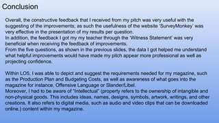 Conclusion
Overall, the constructive feedback that I received from my pitch was very useful with the
suggesting of the improvements; as such the usefulness of the website ‘SurveyMonkey’ was
very effective in the presentation of my results per question.
In addition, the feedback I got my my teacher through the ‘Witness Statement’ was very
beneficial when receiving the feedback of improvements.
From the five questions, as shown in the previous slides, the data I got helped me understand
what helpful improvements would have made my pitch appear more professional as well as
projecting confidence.
Within LO5, I was able to depict and suggest the requirements needed for my magazine, such
as the Production Plan and Budgeting Costs, as well as awareness of what goes into the
magazine for instance, Offensive Language or Slander/Libel.
Moreover, I had to be aware of “Intellectual” (property refers to the ownership of intangible and
non-physical goods. This includes ideas, names, designs, symbols, artwork, writings, and other
creations. It also refers to digital media, such as audio and video clips that can be downloaded
online.) content within my magazine.
 