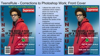TeensRule - Corrections to Photoshop Work; Front Cover
● I altered the width of the
masthead which made it
stand out more to my
target audience
● I also moved my main
image slightly more
towards the centre of the
magazine.
● I positioned and resized
the main headline and the
pull quote underneath to
make a it a bit more
readable and clear.
● Then I moved the barcode,
price, web address and
social medias more
towards the left side of the
magazine, which presents
more of the main image
● Finally, I changed the
Supreme logo by making
the drop shadow more
opaque and give a better
effect to the logo.
 