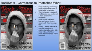 RockStars - Corrections to Photoshop Work;
Front Cover ● First I made my main image
more bigger which made it
more of the focal point
● Then I changed the size of
the Strapline and positioned
it more towards the
coverlines.
● I then moved the Beats
logo and placed it more
underneath the anchorage
text.
● Finally, I altered the size of
the main headline, by
making it smaller and a little
more wider, which then
made the main image stand
out more.
 
