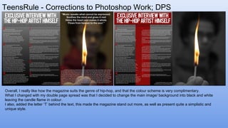 TeensRule - Corrections to Photoshop Work; DPS
Overall, I really like how the magazine suits the genre of hip-hop, and that the colour scheme is very complimentary.
What I changed with my double page spread was that I decided to change the main image/ background into black and white
leaving the candle flame in colour.
I also, added the letter ‘T’ behind the text, this made the magazine stand out more, as well as present quite a simplistic and
unique style.
 
