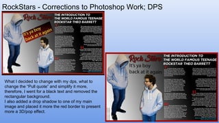 RockStars - Corrections to Photoshop Work; DPS
What I decided to change with my dps, what to
change the “Pull quote” and simplify it more,
therefore, I went for a black text and removed the
rectangular background.
I also added a drop shadow to one of my main
image and placed it more the red border to present
more a 3D/pop effect.
 
