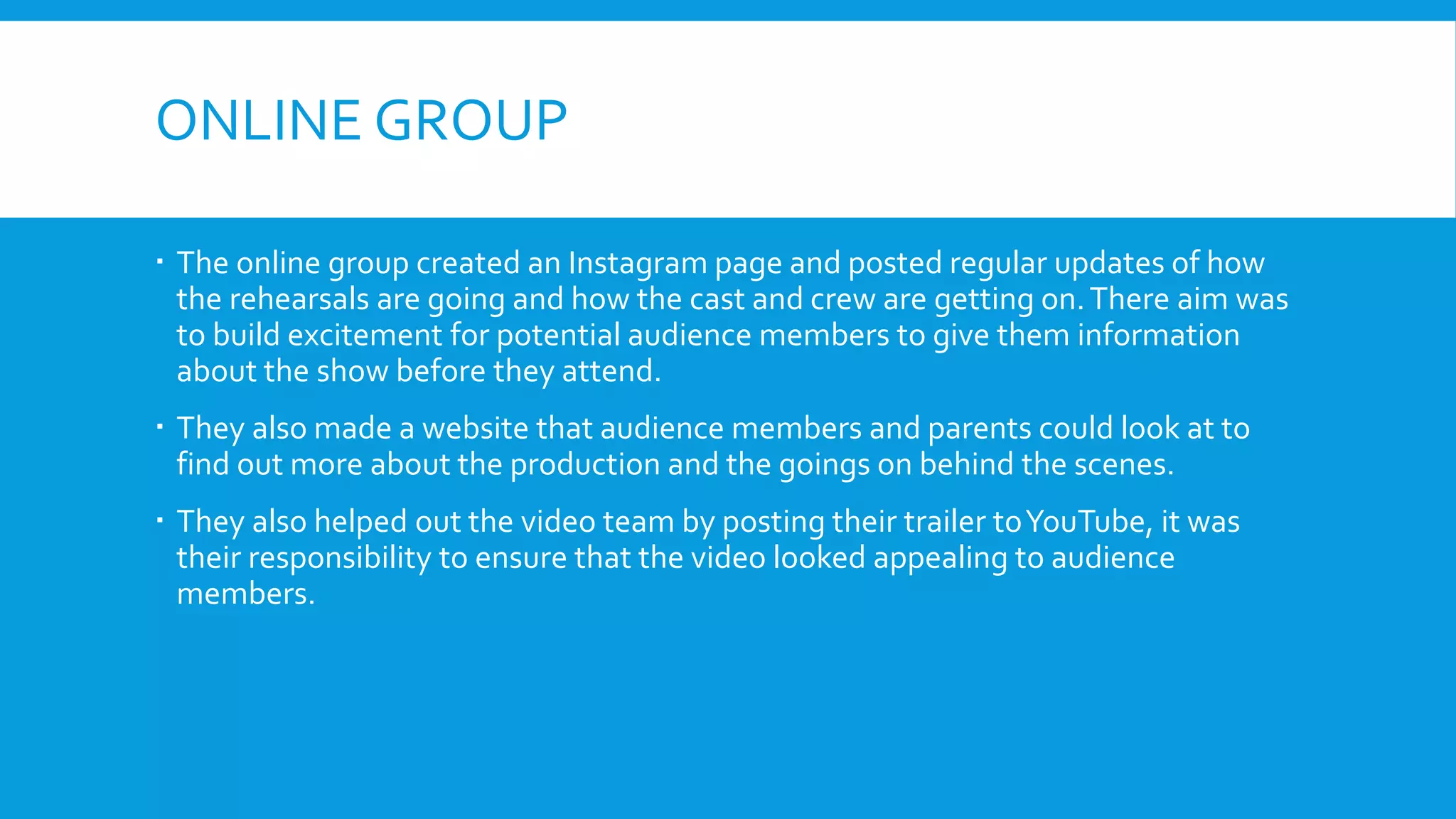 ONLINE GROUP
 The online group created an Instagram page and posted regular updates of how
the rehearsals are going and how the cast and crew are getting on.There aim was
to build excitement for potential audience members to give them information
about the show before they attend.
 They also made a website that audience members and parents could look at to
find out more about the production and the goings on behind the scenes.
 They also helped out the video team by posting their trailer toYouTube, it was
their responsibility to ensure that the video looked appealing to audience
members.
 