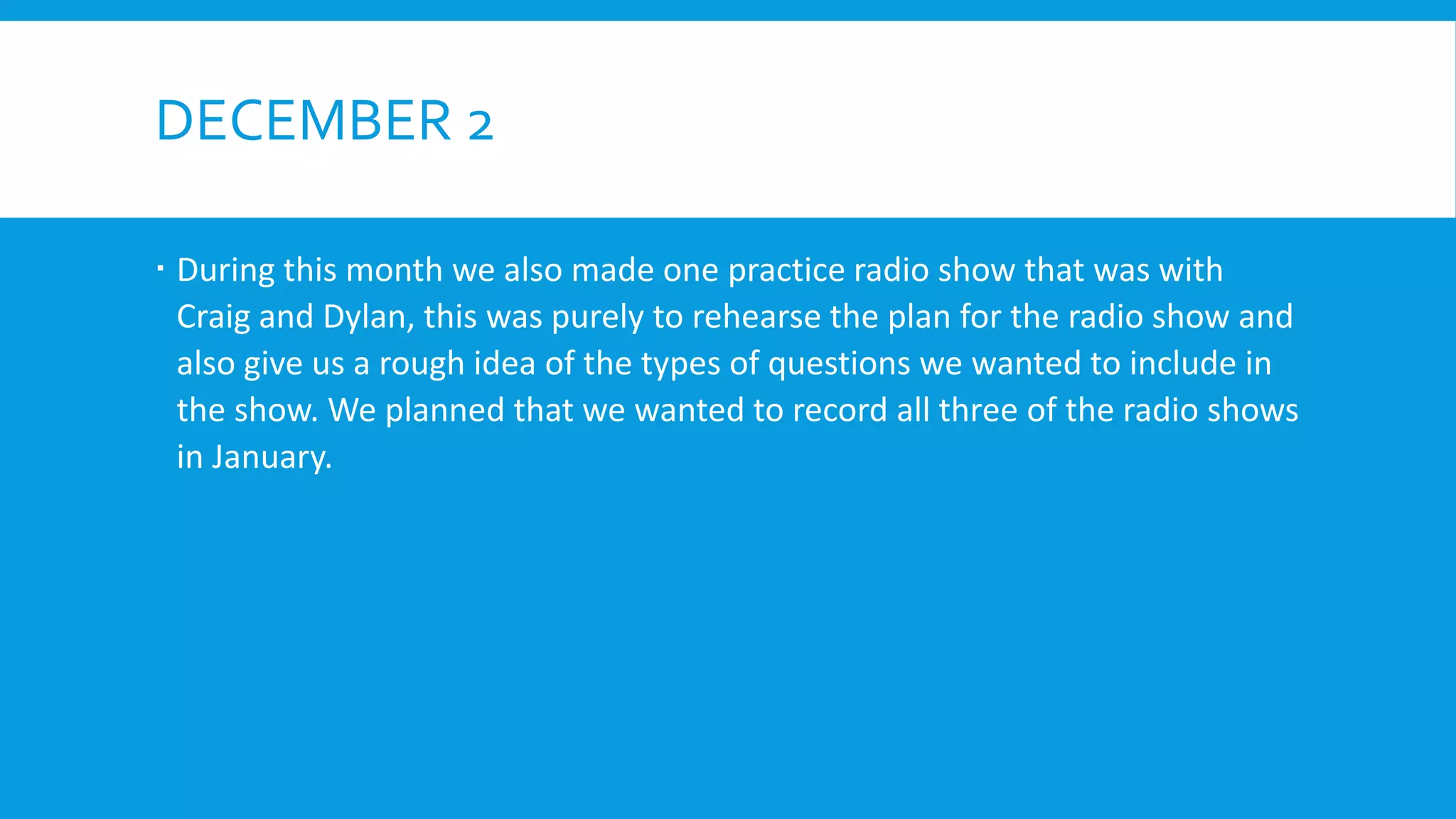 DECEMBER 2
 During this month we also made one practice radio show that was with
Craig and Dylan, this was purely to rehearse the plan for the radio show and
also give us a rough idea of the types of questions we wanted to include in
the show. We planned that we wanted to record all three of the radio shows
in January.
 