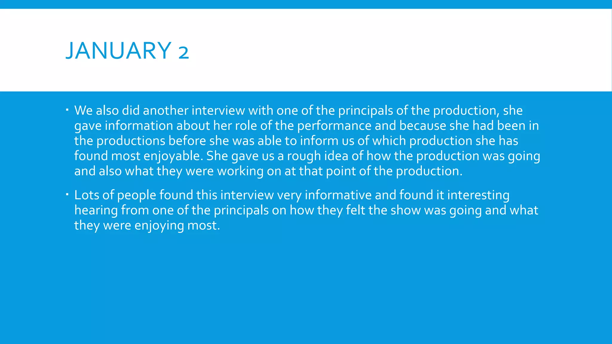JANUARY 2
 We also did another interview with one of the principals of the production, she
gave information about her role of the performance and because she had been in
the productions before she was able to inform us of which production she has
found most enjoyable. She gave us a rough idea of how the production was going
and also what they were working on at that point of the production.
 Lots of people found this interview very informative and found it interesting
hearing from one of the principals on how they felt the show was going and what
they were enjoying most.
 