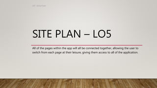 SITE PLAN – LO5
All of the pages within the app will all be connected together, allowing the user to
switch from each page at their leisure, giving them access to all of the application.
LO5 - Emma Fraser
 