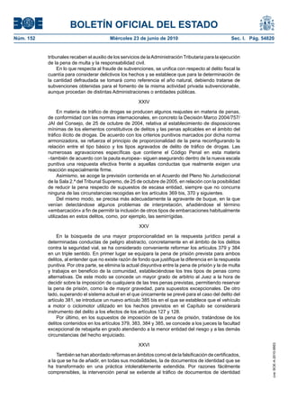 BOLETÍN OFICIAL DEL ESTADO
Núm. 152                                 Miércoles 23 de junio de 2010                                Sec. I. Pág. 54820


           tribunales recaben el auxilio de los servicios de la Administración Tributaria para la ejecución
           de la pena de multa y la responsabilidad civil.
                En lo que respecta al fraude de subvenciones, se unifica con respecto al delito fiscal la
           cuantía para considerar delictivos los hechos y se establece que para la determinación de
           la cantidad defraudada se tomará como referencia el año natural, debiendo tratarse de
           subvenciones obtenidas para el fomento de la misma actividad privada subvencionable,
           aunque procedan de distintas Administraciones o entidades públicas.

                                                        XXIV

                En materia de tráfico de drogas se producen algunos reajustes en materia de penas,
           de conformidad con las normas internacionales, en concreto la Decisión Marco 2004/757/
           JAI del Consejo, de 25 de octubre de 2004, relativa al establecimiento de disposiciones
           mínimas de los elementos constitutivos de delitos y las penas aplicables en el ámbito del
           tráfico ilícito de drogas. De acuerdo con los criterios punitivos marcados por dicha norma
           armonizadora, se refuerza el principio de proporcionalidad de la pena reconfigurando la
           relación entre el tipo básico y los tipos agravados de delito de tráfico de drogas. Las
           numerosas agravaciones específicas que contiene el Código Penal en esta materia
           –también de acuerdo con la pauta europea– siguen asegurando dentro de la nueva escala
           punitiva una respuesta efectiva frente a aquellas conductas que realmente exigen una
           reacción especialmente firme.
                Asimismo, se acoge la previsión contenida en el Acuerdo del Pleno No Jurisdiccional
           de la Sala 2.ª del Tribunal Supremo, de 25 de octubre de 2005, en relación con la posibilidad
           de reducir la pena respecto de supuestos de escasa entidad, siempre que no concurra
           ninguna de las circunstancias recogidas en los artículos 369 bis, 370 y siguientes.
                Del mismo modo, se precisa más adecuadamente la agravante de buque, en la que
           venían detectándose algunos problemas de interpretación, añadiéndose el término
           «embarcación» a fin de permitir la inclusión de otros tipos de embarcaciones habitualmente
           utilizadas en estos delitos, como, por ejemplo, las semirrígidas.

                                                        XXV

                En la búsqueda de una mayor proporcionalidad en la respuesta jurídico penal a
           determinadas conductas de peligro abstracto, concretamente en el ámbito de los delitos
           contra la seguridad vial, se ha considerado conveniente reformar los artículos 379 y 384
           en un triple sentido. En primer lugar se equipara la pena de prisión prevista para ambos
           delitos, al entender que no existe razón de fondo que justifique la diferencia en la respuesta
           punitiva. Por otra parte, se elimina la actual disyuntiva entre la pena de prisión y la de multa
           y trabajos en beneficio de la comunidad, estableciéndose los tres tipos de penas como
           alternativas. De este modo se concede un mayor grado de arbitrio al Juez a la hora de
           decidir sobre la imposición de cualquiera de las tres penas previstas, permitiendo reservar
           la pena de prisión, como la de mayor gravedad, para supuestos excepcionales. De otro
           lado, superando el sistema actual en el que únicamente se prevé para el caso del delito del
           artículo 381, se introduce un nuevo artículo 385 bis en el que se establece que el vehículo
           a motor o ciclomotor utilizado en los hechos previstos en el Capítulo se considerará
           instrumento del delito a los efectos de los artículos 127 y 128.
                Por último, en los supuestos de imposición de la pena de prisión, tratándose de los
           delitos contenidos en los artículos 379, 383, 384 y 385, se concede a los jueces la facultad
           excepcional de rebajarla en grado atendiendo a la menor entidad del riesgo y a las demás
           circunstancias del hecho enjuiciado.

                                                        XXVI
                                                                                                                       cve: BOE-A-2010-9953




                También se han abordado reformas en ámbitos como el de la falsificación de certificados,
           a la que se ha de añadir, en todas sus modalidades, la de documentos de identidad que se
           ha transformado en una práctica intolerablemente extendida. Por razones fácilmente
           comprensibles, la intervención penal se extiende al tráfico de documentos de identidad
 