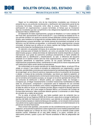 BOLETÍN OFICIAL DEL ESTADO
Núm. 152                                 Miércoles 23 de junio de 2010                              Sec. I. Pág. 54823


                                                       XXIX

                Según se ha adelantado, otra de las importantes novedades que introduce la
           presente ley es una profunda reordenación y clarificación del tratamiento penal de las
           conductas terroristas, incluyendo entre ellas la propia formación, integración o
           participación en organizaciones o grupos terroristas, al tiempo que se incorporan
           algunas novedades que dan cumplimiento a las obligaciones legislativas derivadas de
           la Decisión Marco 2008/919/JAI.
                El tratamiento de estas organizaciones y grupos se desplaza a un nuevo capítulo VII
           del Título XXII, aprovechando a tal fin el artículo 571, cuyo contenido se traslada al 572, lo
           que permite constituir con aquel una sección primera dedicada a dichas organizaciones y
           grupos, para mantener en la segunda los actuales delitos de terrorismo. Así, se sitúan las
           organizaciones y grupos terroristas –por obvias razones de proximidad conceptual, en los
           términos y por las razones ya expuestas– a continuación de las organizaciones y grupos
           criminales, al tiempo que se unifica en un mismo capítulo del Código Penal la reacción
           penal contra todas las manifestaciones de terrorismo.
                En atención a la gravedad intrínseca de la actividad terrorista, considerada como la
           mayor amenaza para el Estado de Derecho, así como a la peculiar forma de operar de
           determinados grupos o células terroristas de relativamente reciente desarrollo en el plano
           internacional, cuyo grado de autonomía constituye precisamente un factor añadido de
           dificultad para su identificación y desarticulación, se opta –a diferencia del esquema
           adoptado en el capítulo anterior para las otras organizaciones y grupos criminales– por
           equiparar plenamente el tratamiento punitivo de los grupos terroristas al de las
           organizaciones propiamente dichas, manteniendo en este punto la misma respuesta penal
           que hasta ahora había venido dando la jurisprudencia.
                De conformidad con la pauta marcada por la citada Decisión Marco, al artículo 576 se
           añade un número 3 que amplía el concepto de colaboración con organización o grupo
           terrorista, asimilándoles conductas que hasta el presente han planteado algunas dificultades
           de encaje legal: así se ofrece la oportuna respuesta punitiva a la actuación de los grupos
           o células –e incluso de las conductas individuales– que tienen por objeto la captación, el
           adoctrinamiento, el adiestramiento o la formación de terroristas. En la misma línea apuntada
           por la normativa armonizadora europea, se recogen en el primer apartado del artículo 579
           las conductas de distribución o difusión pública, por cualquier medio, de mensajes o
           consignas que, sin llegar necesariamente a constituir resoluciones manifestadas de delito
           (esto es, provocación, conspiración o proposición para la realización de una concreta
           acción criminal) se han acreditado como medios innegablemente aptos para ir generando
           el caldo de cultivo en el que, en un instante concreto, llegue a madurar la decisión ejecutiva
           de delinquir, si bien, tal y como exigen la Decisión Marco y el Convenio del Consejo de
           Europa sobre terrorismo, tales conductas deberán generar o incrementar un cierto riesgo
           de comisión de un delito de terrorismo.
                Por su parte, el artículo 576 bis, que había quedado vacío de contenido tras su
           derogación por la Ley Orgánica 2/2005 de 22 de junio, pasa ahora a recoger la tipificación
           expresa del delito de financiación del terrorismo, que además se completa, siguiendo la
           línea normativa trazada en materia de blanqueo de capitales, con la inclusión de la conducta
           imprudente de los sujetos especialmente obligados a colaborar con la Administración en la
           prevención de dicha financiación.
                Para concluir este apartado, y de acuerdo con las consideraciones que en su lugar se
           realizaron, se ha previsto la aplicación a estos sujetos de la nueva medida postpenitenciaria
           de libertad vigilada por un tiempo de cinco a diez años, que no obstante puede quedar
           excluida cuando, tratándose de un solo delito aislado y no grave, cometido por un
           delincuente primario, quede a juicio del Tribunal acreditada la falta de peligrosidad del
                                                                                                                     cve: BOE-A-2010-9953




           autor.
 