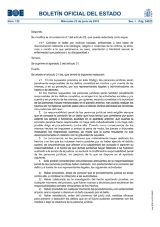 BOLETÍN OFICIAL DEL ESTADO
Núm. 152                            Miércoles 23 de junio de 2010                               Sec. I. Pág. 54825


           Segundo.

           Se modifica la circunstancia 4.ª del artículo 22, que queda redactada como sigue:

                 «4.ª Cometer el delito por motivos racistas, antisemitas u otra clase de
             discriminación referente a la ideología, religión o creencias de la víctima, la etnia,
             raza o nación a la que pertenezca, su sexo, orientación o identidad sexual, la
             enfermedad que padezca o su discapacidad.»

           Tercero.

           Se suprime el apartado 2 del artículo 31.

           Cuarto.

           Se añade el artículo 31 bis, que tendrá la siguiente redacción:

                  «1. En los supuestos previstos en este Código, las personas jurídicas serán
             penalmente responsables de los delitos cometidos en nombre o por cuenta de las
             mismas, y en su provecho, por sus representantes legales y administradores de
             hecho o de derecho.
                  En los mismos supuestos, las personas jurídicas serán también penalmente
             responsables de los delitos cometidos, en el ejercicio de actividades sociales y por
             cuenta y en provecho de las mismas, por quienes, estando sometidos a la autoridad
             de las personas físicas mencionadas en el párrafo anterior, han podido realizar los
             hechos por no haberse ejercido sobre ellos el debido control atendidas las concretas
             circunstancias del caso.
                  2. La responsabilidad penal de las personas jurídicas será exigible siempre
             que se constate la comisión de un delito que haya tenido que cometerse por quien
             ostente los cargos o funciones aludidas en el apartado anterior, aun cuando la
             concreta persona física responsable no haya sido individualizada o no haya sido
             posible dirigir el procedimiento contra ella. Cuando como consecuencia de los
             mismos hechos se impusiere a ambas la pena de multa, los jueces o tribunales
             modularán las respectivas cuantías, de modo que la suma resultante no sea
             desproporcionada en relación con la gravedad de aquéllos.
                  3. La concurrencia, en las personas que materialmente hayan realizado los
             hechos o en las que los hubiesen hecho posibles por no haber ejercido el debido
             control, de circunstancias que afecten a la culpabilidad del acusado o agraven su
             responsabilidad, o el hecho de que dichas personas hayan fallecido o se hubieren
             sustraído a la acción de la justicia, no excluirá ni modificará la responsabilidad penal
             de las personas jurídicas, sin perjuicio de lo que se dispone en el apartado
             siguiente.
                  4. Sólo podrán considerarse circunstancias atenuantes de la responsabilidad
             penal de las personas jurídicas haber realizado, con posterioridad a la comisión del
             delito y a través de sus representantes legales, las siguientes actividades:

                  a) Haber procedido, antes de conocer que el procedimiento judicial se dirige
             contra ella, a confesar la infracción a las autoridades.
                  b) Haber colaborado en la investigación del hecho aportando pruebas, en
             cualquier momento del proceso, que fueran nuevas y decisivas para esclarecer las
             responsabilidades penales dimanantes de los hechos.
                  c) Haber procedido en cualquier momento del procedimiento y con anterioridad
             al juicio oral a reparar o disminuir el daño causado por el delito.
                                                                                                                 cve: BOE-A-2010-9953




                  d) Haber establecido, antes del comienzo del juicio oral, medidas eficaces
             para prevenir y descubrir los delitos que en el futuro pudieran cometerse con los
             medios o bajo la cobertura de la persona jurídica.
 