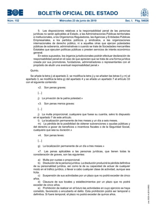 BOLETÍN OFICIAL DEL ESTADO
Núm. 152                                  Miércoles 23 de junio de 2010                               Sec. I. Pág. 54826


                      5. Las disposiciones relativas a la responsabilidad penal de las personas
                 jurídicas no serán aplicables al Estado, a las Administraciones Públicas territoriales
                 e institucionales, a los Organismos Reguladores, las Agencias y Entidades Públicas
                 Empresariales, a los partidos políticos y sindicatos, a las organizaciones
                 internacionales de derecho público, ni a aquellas otras que ejerzan potestades
                 públicas de soberanía, administrativas o cuando se trate de Sociedades mercantiles
                 Estatales que ejecuten políticas públicas o presten servicios de interés económico
                 general.
                      En estos supuestos, los órganos jurisdiccionales podrán efectuar declaración de
                 responsabilidad penal en el caso de que aprecien que se trata de una forma jurídica
                 creada por sus promotores, fundadores, administradores o representantes con el
                 propósito de eludir una eventual responsabilidad penal.»

               Quinto.

              Se añade la letra j) al apartado 2, se modifica la letra j) y se añaden las letras l) y m) al
           apartado 3, se modifica la letra g) del apartado 4 y se añade un apartado 7 al artículo 33
           con el siguiente contenido:

                     «2.    Son penas graves:

                     […]

                     j)    La privación de la patria potestad.»

                     «3.    Son penas menos graves:

                     […]

                     j) La multa proporcional, cualquiera que fuese su cuantía, salvo lo dispuesto
                 en el apartado 7 de este artículo.
                     l) La localización permanente de tres meses y un día a seis meses.
                     m) La pérdida de la posibilidad de obtener subvenciones o ayudas públicas y
                 del derecho a gozar de beneficios o incentivos fiscales o de la Seguridad Social,
                 cualquiera que sea su duración.»

                     «4.    Son penas leves:

                     […]

                     g) La localización permanente de un día a tres meses.»

                    «7. Las penas aplicables a las personas jurídicas, que tienen todas la
                 consideración de graves, son las siguientes:

                      a) Multa por cuotas o proporcional.
                      b) Disolución de la persona jurídica. La disolución producirá la pérdida definitiva
                 de su personalidad jurídica, así como la de su capacidad de actuar de cualquier
                 modo en el tráfico jurídico, o llevar a cabo cualquier clase de actividad, aunque sea
                 lícita.
                      c) Suspensión de sus actividades por un plazo que no podrá exceder de cinco
                 años.
                      d) Clausura de sus locales y establecimientos por un plazo que no podrá
                 exceder de cinco años.
                                                                                                                       cve: BOE-A-2010-9953




                      e) Prohibición de realizar en el futuro las actividades en cuyo ejercicio se haya
                 cometido, favorecido o encubierto el delito. Esta prohibición podrá ser temporal o
                 definitiva. Si fuere temporal, el plazo no podrá exceder de quince años.
 