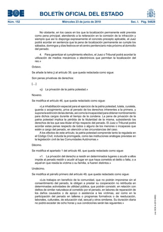 BOLETÍN OFICIAL DEL ESTADO
Núm. 152                               Miércoles 23 de junio de 2010                                 Sec. I. Pág. 54828


                   No obstante, en los casos en los que la localización permanente esté prevista
               como pena principal, atendiendo a la reiteración en la comisión de la infracción y
               siempre que así lo disponga expresamente el concreto precepto aplicable, el Juez
               podrá acordar en sentencia que la pena de localización permanente se cumpla los
               sábados, domingos y días festivos en el centro penitenciario más próximo al domicilio
               del penado.

                    4. Para garantizar el cumplimiento efectivo, el Juez o Tribunal podrá acordar la
               utilización de medios mecánicos o electrónicos que permitan la localización del
               reo.»

           Octavo.

           Se añade la letra j) al artículo 39, que queda redactada como sigue:

           Son penas privativas de derechos:

           [....]

                    «j) La privación de la patria potestad.»

           Noveno.

           Se modifica el artículo 46, que queda redactado como sigue:

                    «La inhabilitación especial para el ejercicio de la patria potestad, tutela, curatela,
               guarda o acogimiento, priva al penado de los derechos inherentes a la primera, y
               supone la extinción de las demás, así como la incapacidad para obtener nombramiento
               para dichos cargos durante el tiempo de la condena. La pena de privación de la
               patria potestad implica la pérdida de la titularidad de la misma, subsistiendo los
               derechos de los que sea titular el hijo respecto del penado. El Juez o Tribunal podrá
               acordar estas penas respecto de todos o alguno de los menores o incapaces que
               estén a cargo del penado, en atención a las circunstancias del caso.
                    A los efectos de este artículo, la patria potestad comprende tanto la regulada en
               el Código Civil, incluida la prorrogada, como las instituciones análogas previstas en
               la legislación civil de las Comunidades Autónomas.»

           Décimo.

           Se modifica el apartado 1 del artículo 48, que queda redactado como sigue:

                  «1. La privación del derecho a residir en determinados lugares o acudir a ellos
               impide al penado residir o acudir al lugar en que haya cometido el delito o falta, o a
               aquel en que resida la víctima o su familia, si fueren distintos.»

           Undécimo.

           Se modifica el párrafo primero del artículo 49, que queda redactado como sigue:

                    «Los trabajos en beneficio de la comunidad, que no podrán imponerse sin el
               consentimiento del penado, le obligan a prestar su cooperación no retribuida en
               determinadas actividades de utilidad pública, que podrán consistir, en relación con
               delitos de similar naturaleza al cometido por el penado, en labores de reparación de
               los daños causados o de apoyo o asistencia a las víctimas, así como en la
               participación del penado en talleres o programas formativos o de reeducación,
                                                                                                                      cve: BOE-A-2010-9953




               laborales, culturales, de educación vial, sexual y otros similares. Su duración diaria
               no podrá exceder de ocho horas y sus condiciones serán las siguientes:»
 