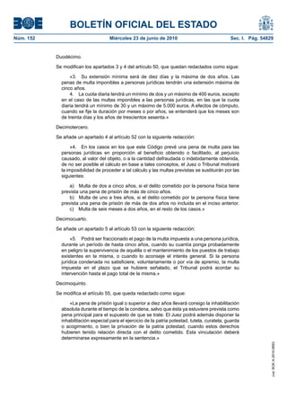 BOLETÍN OFICIAL DEL ESTADO
Núm. 152                             Miércoles 23 de junio de 2010                               Sec. I. Pág. 54829


           Duodécimo.

           Se modifican los apartados 3 y 4 del artículo 50, que quedan redactados como sigue:

                 «3. Su extensión mínima será de diez días y la máxima de dos años. Las
             penas de multa imponibles a personas jurídicas tendrán una extensión máxima de
             cinco años.
                 4. La cuota diaria tendrá un mínimo de dos y un máximo de 400 euros, excepto
             en el caso de las multas imponibles a las personas jurídicas, en las que la cuota
             diaria tendrá un mínimo de 30 y un máximo de 5.000 euros. A efectos de cómputo,
             cuando se fije la duración por meses o por años, se entenderá que los meses son
             de treinta días y los años de trescientos sesenta.»

           Decimotercero.

           Se añade un apartado 4 al artículo 52 con la siguiente redacción:

                  «4. En los casos en los que este Código prevé una pena de multa para las
             personas jurídicas en proporción al beneficio obtenido o facilitado, al perjuicio
             causado, al valor del objeto, o a la cantidad defraudada o indebidamente obtenida,
             de no ser posible el cálculo en base a tales conceptos, el Juez o Tribunal motivará
             la imposibilidad de proceder a tal cálculo y las multas previstas se sustituirán por las
             siguientes:

                 a) Multa de dos a cinco años, si el delito cometido por la persona física tiene
             prevista una pena de prisión de más de cinco años.
                 b) Multa de uno a tres años, si el delito cometido por la persona física tiene
             prevista una pena de prisión de más de dos años no incluida en el inciso anterior.
                 c) Multa de seis meses a dos años, en el resto de los casos.»

           Decimocuarto.

           Se añade un apartado 5 al artículo 53 con la siguiente redacción:

                  «5. Podrá ser fraccionado el pago de la multa impuesta a una persona jurídica,
             durante un período de hasta cinco años, cuando su cuantía ponga probadamente
             en peligro la supervivencia de aquélla o el mantenimiento de los puestos de trabajo
             existentes en la misma, o cuando lo aconseje el interés general. Si la persona
             jurídica condenada no satisficiere, voluntariamente o por vía de apremio, la multa
             impuesta en el plazo que se hubiere señalado, el Tribunal podrá acordar su
             intervención hasta el pago total de la misma.»

           Decimoquinto.

           Se modifica el artículo 55, que queda redactado como sigue:

                 «La pena de prisión igual o superior a diez años llevará consigo la inhabilitación
             absoluta durante el tiempo de la condena, salvo que ésta ya estuviere prevista como
             pena principal para el supuesto de que se trate. El Juez podrá además disponer la
             inhabilitación especial para el ejercicio de la patria potestad, tutela, curatela, guarda
             o acogimiento, o bien la privación de la patria potestad, cuando estos derechos
             hubieren tenido relación directa con el delito cometido. Esta vinculación deberá
             determinarse expresamente en la sentencia.»
                                                                                                                  cve: BOE-A-2010-9953
 