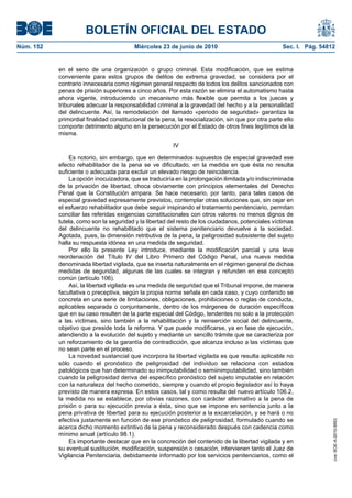BOLETÍN OFICIAL DEL ESTADO
Núm. 152                                 Miércoles 23 de junio de 2010                               Sec. I. Pág. 54812


           en el seno de una organización o grupo criminal. Esta modificación, que se estima
           conveniente para estos grupos de delitos de extrema gravedad, se considera por el
           contrario innecesaria como régimen general respecto de todos los delitos sancionados con
           penas de prisión superiores a cinco años. Por esta razón se elimina el automatismo hasta
           ahora vigente, introduciendo un mecanismo más flexible que permita a los jueces y
           tribunales adecuar la responsabilidad criminal a la gravedad del hecho y a la personalidad
           del delincuente. Así, la remodelación del llamado «periodo de seguridad» garantiza la
           primordial finalidad constitucional de la pena, la resocialización, sin que por otra parte ello
           comporte detrimento alguno en la persecución por el Estado de otros fines legítimos de la
           misma.

                                                         IV

               Es notorio, sin embargo, que en determinados supuestos de especial gravedad ese
           efecto rehabilitador de la pena se ve dificultado, en la medida en que ésta no resulta
           suficiente o adecuada para excluir un elevado riesgo de reincidencia.
               La opción inocuizadora, que se traduciría en la prolongación ilimitada y/o indiscriminada
           de la privación de libertad, choca obviamente con principios elementales del Derecho
           Penal que la Constitución ampara. Se hace necesario, por tanto, para tales casos de
           especial gravedad expresamente previstos, contemplar otras soluciones que, sin cejar en
           el esfuerzo rehabilitador que debe seguir inspirando el tratamiento penitenciario, permitan
           conciliar las referidas exigencias constitucionales con otros valores no menos dignos de
           tutela, como son la seguridad y la libertad del resto de los ciudadanos, potenciales víctimas
           del delincuente no rehabilitado que el sistema penitenciario devuelve a la sociedad.
           Agotada, pues, la dimensión retributiva de la pena, la peligrosidad subsistente del sujeto
           halla su respuesta idónea en una medida de seguridad.
               Por ello la presente Ley introduce, mediante la modificación parcial y una leve
           reordenación del Título IV del Libro Primero del Código Penal, una nueva medida
           denominada libertad vigilada, que se inserta naturalmente en el régimen general de dichas
           medidas de seguridad, algunas de las cuales se integran y refunden en ese concepto
           común (artículo 106).
               Así, la libertad vigilada es una medida de seguridad que el Tribunal impone, de manera
           facultativa o preceptiva, según la propia norma señala en cada caso, y cuyo contenido se
           concreta en una serie de limitaciones, obligaciones, prohibiciones o reglas de conducta,
           aplicables separada o conjuntamente, dentro de los márgenes de duración específicos
           que en su caso resulten de la parte especial del Código, tendentes no solo a la protección
           a las víctimas, sino también a la rehabilitación y la reinserción social del delincuente,
           objetivo que preside toda la reforma. Y que puede modificarse, ya en fase de ejecución,
           atendiendo a la evolución del sujeto y mediante un sencillo trámite que se caracteriza por
           un reforzamiento de la garantía de contradicción, que alcanza incluso a las víctimas que
           no sean parte en el proceso.
               La novedad sustancial que incorpora la libertad vigilada es que resulta aplicable no
           sólo cuando el pronóstico de peligrosidad del individuo se relaciona con estados
           patológicos que han determinado su inimputabilidad o semiinimputabilidad, sino también
           cuando la peligrosidad deriva del específico pronóstico del sujeto imputable en relación
           con la naturaleza del hecho cometido, siempre y cuando el propio legislador así lo haya
           previsto de manera expresa. En estos casos, tal y como resulta del nuevo artículo 106.2,
           la medida no se establece, por obvias razones, con carácter alternativo a la pena de
           prisión o para su ejecución previa a ésta, sino que se impone en sentencia junto a la
           pena privativa de libertad para su ejecución posterior a la excarcelación, y se hará o no
           efectiva justamente en función de ese pronóstico de peligrosidad, formulado cuando se
                                                                                                                      cve: BOE-A-2010-9953




           acerca dicho momento extintivo de la pena y reconsiderado después con cadencia como
           mínimo anual (artículo 98.1).
               Es importante destacar que en la concreción del contenido de la libertad vigilada y en
           su eventual sustitución, modificación, suspensión o cesación, intervienen tanto el Juez de
           Vigilancia Penitenciaria, debidamente informado por los servicios penitenciarios, como el
 