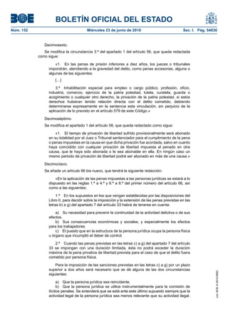 BOLETÍN OFICIAL DEL ESTADO
Núm. 152                                Miércoles 23 de junio de 2010                              Sec. I. Pág. 54830


              Decimosexto.
              Se modifica la circunstancia 3.ª del apartado 1 del artículo 56, que queda redactada
           como sigue:

                     «1. En las penas de prisión inferiores a diez años, los jueces o tribunales
                 impondrán, atendiendo a la gravedad del delito, como penas accesorias, alguna o
                 algunas de las siguientes:
                     […]

                     3.ª Inhabilitación especial para empleo o cargo público, profesión, oficio,
                 industria, comercio, ejercicio de la patria potestad, tutela, curatela, guarda o
                 acogimiento o cualquier otro derecho, la privación de la patria potestad, si estos
                 derechos hubieran tenido relación directa con el delito cometido, debiendo
                 determinarse expresamente en la sentencia esta vinculación, sin perjuicio de la
                 aplicación de lo previsto en el artículo 579 de este Código.»

              Decimoséptimo.
              Se modifica el apartado 1 del artículo 58, que queda redactado como sigue:

                     «1. El tiempo de privación de libertad sufrido provisionalmente será abonado
                 en su totalidad por el Juez o Tribunal sentenciador para el cumplimiento de la pena
                 o penas impuestas en la causa en que dicha privación fue acordada, salvo en cuanto
                 haya coincidido con cualquier privación de libertad impuesta al penado en otra
                 causa, que le haya sido abonada o le sea abonable en ella. En ningún caso un
                 mismo periodo de privación de libertad podrá ser abonado en más de una causa.»

              Decimoctavo.
              Se añade un artículo 66 bis nuevo, que tendrá la siguiente redacción:

                     «En la aplicación de las penas impuestas a las personas jurídicas se estará a lo
                 dispuesto en las reglas 1.ª a 4.ª y 6.ª a 8.ª del primer número del artículo 66, así
                 como a las siguientes:

                      1.ª En los supuestos en los que vengan establecidas por las disposiciones del
                 Libro II, para decidir sobre la imposición y la extensión de las penas previstas en las
                 letras b) a g) del apartado 7 del artículo 33 habrá de tenerse en cuenta:

                     a) Su necesidad para prevenir la continuidad de la actividad delictiva o de sus
                 efectos.
                     b) Sus consecuencias económicas y sociales, y especialmente los efectos
                 para los trabajadores.
                     c) El puesto que en la estructura de la persona jurídica ocupa la persona física
                 u órgano que incumplió el deber de control.

                    2.ª Cuando las penas previstas en las letras c) a g) del apartado 7 del artículo
                 33 se impongan con una duración limitada, ésta no podrá exceder la duración
                 máxima de la pena privativa de libertad prevista para el caso de que el delito fuera
                 cometido por persona física.

                     Para la imposición de las sanciones previstas en las letras c) a g) por un plazo
                 superior a dos años será necesario que se dé alguna de las dos circunstancias
                                                                                                                    cve: BOE-A-2010-9953




                 siguientes:

                       a) Que la persona jurídica sea reincidente.
                       b) Que la persona jurídica se utilice instrumentalmente para la comisión de
                 ilícitos penales. Se entenderá que se está ante este último supuesto siempre que la
                 actividad legal de la persona jurídica sea menos relevante que su actividad ilegal.
 