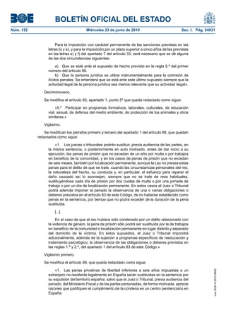 BOLETÍN OFICIAL DEL ESTADO
Núm. 152                                Miércoles 23 de junio de 2010                               Sec. I. Pág. 54831


                      Para la imposición con carácter permanente de las sanciones previstas en las
                 letras b) y e), y para la imposición por un plazo superior a cinco años de las previstas
                 en las letras e) y f) del apartado 7 del artículo 33, será necesario que se dé alguna
                 de las dos circunstancias siguientes:

                       a) Que se esté ante el supuesto de hecho previsto en la regla 5.ª del primer
                 número del artículo 66.
                       b) Que la persona jurídica se utilice instrumentalmente para la comisión de
                 ilícitos penales. Se entenderá que se está ante este último supuesto siempre que la
                 actividad legal de la persona jurídica sea menos relevante que su actividad ilegal».

              Decimonoveno.

              Se modifica el artículo 83, apartado 1, punto 5º que queda redactado como sigue:

                      «5.º Participar en programas formativos, laborales, culturales, de educación
                 vial, sexual, de defensa del medio ambiente, de protección de los animales y otros
                 similares.»

              Vigésimo.

              Se modifican los párrafos primero y tercero del apartado 1 del artículo 88, que quedan
           redactados como sigue:

                     «1. Los jueces o tribunales podrán sustituir, previa audiencia de las partes, en
                 la misma sentencia, o posteriormente en auto motivado, antes de dar inicio a su
                 ejecución, las penas de prisión que no excedan de un año por multa o por trabajos
                 en beneficio de la comunidad, y en los casos de penas de prisión que no excedan
                 de seis meses, también por localización permanente, aunque la Ley no prevea estas
                 penas para el delito de que se trate, cuando las circunstancias personales del reo,
                 la naturaleza del hecho, su conducta y, en particular, el esfuerzo para reparar el
                 daño causado así lo aconsejen, siempre que no se trate de reos habituales,
                 sustituyéndose cada día de prisión por dos cuotas de multa o por una jornada de
                 trabajo o por un día de localización permanente. En estos casos el Juez o Tribunal
                 podrá además imponer al penado la observancia de una o varias obligaciones o
                 deberes previstos en el artículo 83 de este Código, de no haberse establecido como
                 penas en la sentencia, por tiempo que no podrá exceder de la duración de la pena
                 sustituida.

                     [...]

                      En el caso de que el reo hubiera sido condenado por un delito relacionado con
                 la violencia de género, la pena de prisión sólo podrá ser sustituida por la de trabajos
                 en beneficio de la comunidad o localización permanente en lugar distinto y separado
                 del domicilio de la víctima. En estos supuestos, el Juez o Tribunal impondrá
                 adicionalmente, además de la sujeción a programas específicos de reeducación y
                 tratamiento psicológico, la observancia de las obligaciones o deberes previstos en
                 las reglas 1.ª y 2.ª, del apartado 1 del artículo 83 de este Código.»

              Vigésimo primero.

              Se modifica el artículo 89, que queda redactado como sigue:

                     «1. Las penas privativas de libertad inferiores a seis años impuestas a un
                                                                                                                     cve: BOE-A-2010-9953




                 extranjero no residente legalmente en España serán sustituidas en la sentencia por
                 su expulsión del territorio español, salvo que el Juez o Tribunal, previa audiencia del
                 penado, del Ministerio Fiscal y de las partes personadas, de forma motivada, aprecie
                 razones que justifiquen el cumplimiento de la condena en un centro penitenciario en
                 España.
 
