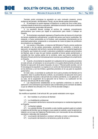 BOLETÍN OFICIAL DEL ESTADO
Núm. 152                            Miércoles 23 de junio de 2010                              Sec. I. Pág. 54832


                  También podrá acordarse la expulsión en auto motivado posterior, previa
             audiencia del penado, del Ministerio Fiscal y de las demás partes personadas.
                  2. El extranjero no podrá regresar a España en un plazo de cinco a diez años,
             contados desde la fecha de su expulsión, atendidas la duración de la pena sustituida
             y las circunstancias personales del penado.
                  3. La expulsión llevará consigo el archivo de cualquier procedimiento
             administrativo que tuviera por objeto la autorización para residir o trabajar en
             España.
                  4. Si el extranjero expulsado regresara a España antes de transcurrir el período
             de tiempo establecido judicialmente, cumplirá las penas que fueron sustituidas. No
             obstante, si fuera sorprendido en la frontera, será expulsado directamente por la
             autoridad gubernativa, empezando a computarse de nuevo el plazo de prohibición
             de entrada en su integridad.
                  5. Los jueces o tribunales, a instancia del Ministerio Fiscal y previa audiencia
             del penado y de las partes personadas, acordarán en sentencia, o durante su
             ejecución, la expulsión del territorio nacional del extranjero no residente legalmente
             en España, que hubiera de cumplir o estuviera cumpliendo cualquier pena privativa
             de libertad, para el caso de que hubiera accedido al tercer grado penitenciario o
             cumplido las tres cuartas partes de la condena, salvo que previa audiencia del
             Ministerio Fiscal y de forma motivada aprecien razones que justifiquen el cumplimiento
             en España.
                  6. Cuando, al acordarse la expulsión en cualquiera de los supuestos previstos
             en este artículo, el extranjero no se encuentre o no quede efectivamente privado de
             libertad en ejecución de la pena impuesta, el Juez o Tribunal podrá acordar, con el
             fin de asegurar la expulsión, su ingreso en un centro de internamiento de extranjeros,
             en los términos y con los límites y garantías previstos en la Ley para la expulsión
             gubernativa.
                  En todo caso, si acordada la sustitución de la pena privativa de libertad por la
             expulsión, ésta no pudiera llevarse a efecto, se procederá a la ejecución de la pena
             originariamente impuesta o del período de condena pendiente, o a la aplicación, en
             su caso, de la suspensión de la ejecución de la misma o su sustitución en los
             términos del artículo 88 de este Código.
                  7. Las disposiciones establecidas en los apartados anteriores no serán de
             aplicación a los extranjeros que hubieran sido condenados por la comisión de delitos
             a que se refieren los artículos 312, 313 y 318 bis de este Código.»

           Vigésimo segundo.

           Se modifica el apartado 3 del artículo 96, que queda redactado como sigue:

                 «3.   Son medidas no privativas de libertad:

                 1.ª) La inhabilitación profesional.
                 2.ª) La expulsión del territorio nacional de extranjeros no residentes legalmente
             en España.
                 3.ª) La libertad vigilada
                 4.ª) La custodia familiar. El sometido a esta medida quedará sujeto al cuidado
             y vigilancia del familiar que se designe y que acepte la custodia, quien la ejercerá en
             relación con el Juez de Vigilancia Penitenciaria y sin menoscabo de las actividades
             escolares o laborales del custodiado.
                 5.ª) La privación del derecho a conducir vehículos a motor y ciclomotores.
                                                                                                                cve: BOE-A-2010-9953




                 6.ª) La privación del derecho a la tenencia y porte de armas.»
 