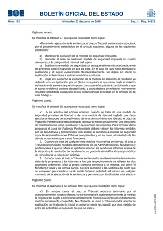 BOLETÍN OFICIAL DEL ESTADO
Núm. 152                            Miércoles 23 de junio de 2010                             Sec. I. Pág. 54833


           Vigésimo tercero.

           Se modifica el artículo 97, que queda redactado como sigue:

                 «Durante la ejecución de la sentencia, el Juez o Tribunal sentenciador adoptará,
             por el procedimiento establecido en el artículo siguiente, alguna de las siguientes
             decisiones:

                 a) Mantener la ejecución de la medida de seguridad impuesta.
                 b) Decretar el cese de cualquier medida de seguridad impuesta en cuanto
             desaparezca la peligrosidad criminal del sujeto.
                 c) Sustituir una medida de seguridad por otra que estime más adecuada, entre
             las previstas para el supuesto de que se trate. En el caso de que fuera acordada la
             sustitución y el sujeto evolucionara desfavorablemente, se dejará sin efecto la
             sustitución, volviéndose a aplicar la medida sustituida.
                 d) Dejar en suspenso la ejecución de la medida en atención al resultado ya
             obtenido con su aplicación, por un plazo no superior al que reste hasta el máximo
             señalado en la sentencia que la impuso. La suspensión quedará condicionada a que
             el sujeto no delinca durante el plazo fijado, y podrá dejarse sin efecto si nuevamente
             resultara acreditada cualquiera de las circunstancias previstas en el artículo 95 de
             este Código.»

           Vigésimo cuarto.

           Se modifica el artículo 98, que queda redactado como sigue:

                  «1. A los efectos del artículo anterior, cuando se trate de una medida de
             seguridad privativa de libertad o de una medida de libertad vigilada que deba
             ejecutarse después del cumplimiento de una pena privativa de libertad, el Juez de
             Vigilancia Penitenciaria estará obligado a elevar al menos anualmente, una propuesta
             de mantenimiento, cese, sustitución o suspensión de la misma. Para formular dicha
             propuesta el Juez de Vigilancia Penitenciaria deberá valorar los informes emitidos
             por los facultativos y profesionales que asistan al sometido a medida de seguridad
             o por las Administraciones Públicas competentes y, en su caso, el resultado de las
             demás actuaciones que a este fin ordene.
                  2. Cuando se trate de cualquier otra medida no privativa de libertad, el Juez o
             Tribunal sentenciador recabará directamente de las Administraciones, facultativos y
             profesionales a que se refiere el apartado anterior, los oportunos informes acerca de
             la situación y la evolución del condenado, su grado de rehabilitación y el pronóstico
             de reincidencia o reiteración delictiva.
                  3. En todo caso, el Juez o Tribunal sentenciador resolverá motivadamente a la
             vista de la propuesta o los informes a los que respectivamente se refieren los dos
             apartados anteriores, oída la propia persona sometida a la medida, así como el
             Ministerio Fiscal y las demás partes. Se oirá asimismo a las víctimas del delito que
             no estuvieren personadas cuando así lo hubieran solicitado al inicio o en cualquier
             momento de la ejecución de la sentencia y permanezcan localizables a tal efecto.»

           Vigésimo quinto.

           Se modifica el apartado 3 del artículo 100, que queda redactado como sigue:

                 «3. En ambos casos el Juez o Tribunal deducirá testimonio por el
             quebrantamiento. A estos efectos, no se considerará quebrantamiento de la medida
                                                                                                               cve: BOE-A-2010-9953




             la negativa del sujeto a someterse a tratamiento médico o a continuar un tratamiento
             médico inicialmente consentido. No obstante, el Juez o Tribunal podrá acordar la
             sustitución del tratamiento inicial o posteriormente rechazado por otra medida de
             entre las aplicables al supuesto de que se trate.»
 