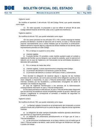 BOLETÍN OFICIAL DEL ESTADO
Núm. 152                               Miércoles 23 de junio de 2010                             Sec. I. Pág. 54834


              Vigésimo sexto.

              Se modifica el apartado 3 del artículo 103 del Código Penal, que queda redactado
           como sigue:

                   «3. En este supuesto, la propuesta a que se refiere el artículo 98 de este
                Código deberá hacerse al terminar cada curso o grado de enseñanza.»

              Vigésimo séptimo.

              Se modifica el artículo 105, que queda redactado como sigue:

                    «En los casos previstos en los artículos 101 a 104, cuando imponga la medida
                privativa de libertad o durante la ejecución de la misma, el Juez o Tribunal podrá
                imponer razonadamente una o varias medidas que se enumeran a continuación.
                Deberá asimismo imponer alguna o algunas de dichas medidas en los demás casos
                expresamente previstos en este Código.

                    1.   Por un tiempo no superior a cinco años:

                     a) Libertad vigilada.
                     b) Custodia familiar. El sometido a esta medida quedará sujeto al cuidado y
                vigilancia del familiar que se designe y que acepte la custodia, quien la ejercerá en
                relación con el Juez de Vigilancia y sin menoscabo de las actividades escolares o
                laborales del custodiado.

                    2.   Por un tiempo de hasta diez años:

                    a) Libertad vigilada, cuando expresamente lo disponga este Código.
                    b) La privación del derecho a la tenencia y porte de armas.
                    c) La privación del derecho a conducir vehículos a motor y ciclomotores.

                    Para decretar la obligación de observar alguna o algunas de las medidas
                previstas en este artículo, así como para concretar dicha obligación cuando por ley
                viene obligado a imponerlas, el Juez o Tribunal sentenciador deberá valorar los
                informes emitidos por los facultativos y profesionales encargados de asistir al
                sometido a la medida de seguridad.
                    El Juez de Vigilancia Penitenciaria o los servicios de la Administración
                correspondiente informarán al Juez o Tribunal sentenciador.
                    En los casos previstos en este artículo, el Juez o Tribunal sentenciador dispondrá
                que los servicios de asistencia social competentes presten la ayuda o atención que
                precise y legalmente le corresponda al sometido a medidas de seguridad no
                privativas de libertad.»

              Vigésimo octavo.

              Se modifica el artículo 106, que queda redactado como sigue:

                    «1. La libertad vigilada consistirá en el sometimiento del condenado a control
                judicial a través del cumplimiento por su parte de alguna o algunas de las siguientes
                medidas:

                    a) La obligación de estar siempre localizable mediante aparatos electrónicos
                que permitan su seguimiento permanente.
                                                                                                                  cve: BOE-A-2010-9953




                    b) La obligación de presentarse periódicamente en el lugar que el Juez o
                Tribunal establezca.
                    c) La de comunicar inmediatamente, en el plazo máximo y por el medio que el
                Juez o Tribunal señale a tal efecto, cada cambio del lugar de residencia o del lugar
                o puesto de trabajo.
 