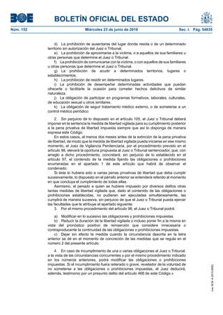 BOLETÍN OFICIAL DEL ESTADO
Núm. 152                          Miércoles 23 de junio de 2010                             Sec. I. Pág. 54835


                d) La prohibición de ausentarse del lugar donde resida o de un determinado
           territorio sin autorización del Juez o Tribunal.
                e) La prohibición de aproximarse a la víctima, o a aquellos de sus familiares u
           otras personas que determine el Juez o Tribunal.
                f) La prohibición de comunicarse con la víctima, o con aquellos de sus familiares
           u otras personas que determine el Juez o Tribunal.
                g) La prohibición de acudir a determinados territorios, lugares o
           establecimientos.
                h) La prohibición de residir en determinados lugares.
                i) La prohibición de desempeñar determinadas actividades que puedan
           ofrecerle o facilitarle la ocasión para cometer hechos delictivos de similar
           naturaleza.
                j) La obligación de participar en programas formativos, laborales, culturales,
           de educación sexual u otros similares.
                k) La obligación de seguir tratamiento médico externo, o de someterse a un
           control médico periódico.

                2. Sin perjuicio de lo dispuesto en el artículo 105, el Juez o Tribunal deberá
           imponer en la sentencia la medida de libertad vigilada para su cumplimiento posterior
           a la pena privativa de libertad impuesta siempre que así lo disponga de manera
           expresa este Código.
                En estos casos, al menos dos meses antes de la extinción de la pena privativa
           de libertad, de modo que la medida de libertad vigilada pueda iniciarse en ese mismo
           momento, el Juez de Vigilancia Penitenciaria, por el procedimiento previsto en el
           artículo 98, elevará la oportuna propuesta al Juez o Tribunal sentenciador, que, con
           arreglo a dicho procedimiento, concretará, sin perjuicio de lo establecido en el
           artículo 97, el contenido de la medida fijando las obligaciones o prohibiciones
           enumeradas en el apartado 1 de este artículo que habrá de observar el
           condenado.
                Si éste lo hubiera sido a varias penas privativas de libertad que deba cumplir
           sucesivamente, lo dispuesto en el párrafo anterior se entenderá referido al momento
           en que concluya el cumplimiento de todas ellas.
                Asimismo, el penado a quien se hubiere impuesto por diversos delitos otras
           tantas medidas de libertad vigilada que, dado el contenido de las obligaciones o
           prohibiciones establecidas, no pudieran ser ejecutadas simultáneamente, las
           cumplirá de manera sucesiva, sin perjuicio de que el Juez o Tribunal pueda ejercer
           las facultades que le atribuye el apartado siguiente.
                3. Por el mismo procedimiento del artículo 98, el Juez o Tribunal podrá:

               a) Modificar en lo sucesivo las obligaciones y prohibiciones impuestas.
               b) Reducir la duración de la libertad vigilada o incluso poner fin a la misma en
           vista del pronóstico positivo de reinserción que considere innecesaria o
           contraproducente la continuidad de las obligaciones o prohibiciones impuestas.
               c) Dejar sin efecto la medida cuando la circunstancia descrita en la letra
           anterior se dé en el momento de concreción de las medidas que se regula en el
           número 2 del presente artículo.

               4. En caso de incumplimiento de una o varias obligaciones el Juez o Tribunal,
           a la vista de las circunstancias concurrentes y por el mismo procedimiento indicado
           en los números anteriores, podrá modificar las obligaciones o prohibiciones
           impuestas. Si el incumplimiento fuera reiterado o grave, revelador de la voluntad de
                                                                                                             cve: BOE-A-2010-9953




           no someterse a las obligaciones o prohibiciones impuestas, el Juez deducirá,
           además, testimonio por un presunto delito del artículo 468 de este Código.»
 