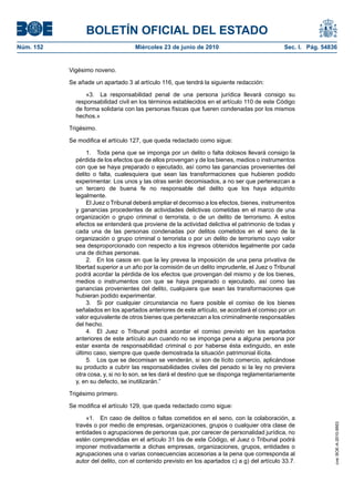 BOLETÍN OFICIAL DEL ESTADO
Núm. 152                            Miércoles 23 de junio de 2010                              Sec. I. Pág. 54836


           Vigésimo noveno.

           Se añade un apartado 3 al artículo 116, que tendrá la siguiente redacción:

                 «3. La responsabilidad penal de una persona jurídica llevará consigo su
             responsabilidad civil en los términos establecidos en el artículo 110 de este Código
             de forma solidaria con las personas físicas que fueren condenadas por los mismos
             hechos.»

           Trigésimo.

           Se modifica el artículo 127, que queda redactado como sigue:

                  1. Toda pena que se imponga por un delito o falta dolosos llevará consigo la
             pérdida de los efectos que de ellos provengan y de los bienes, medios o instrumentos
             con que se haya preparado o ejecutado, así como las ganancias provenientes del
             delito o falta, cualesquiera que sean las transformaciones que hubieren podido
             experimentar. Los unos y las otras serán decomisados, a no ser que pertenezcan a
             un tercero de buena fe no responsable del delito que los haya adquirido
             legalmente.
                  El Juez o Tribunal deberá ampliar el decomiso a los efectos, bienes, instrumentos
             y ganancias procedentes de actividades delictivas cometidas en el marco de una
             organización o grupo criminal o terrorista, o de un delito de terrorismo. A estos
             efectos se entenderá que proviene de la actividad delictiva el patrimonio de todas y
             cada una de las personas condenadas por delitos cometidos en el seno de la
             organización o grupo criminal o terrorista o por un delito de terrorismo cuyo valor
             sea desproporcionado con respecto a los ingresos obtenidos legalmente por cada
             una de dichas personas.
                  2. En los casos en que la ley prevea la imposición de una pena privativa de
             libertad superior a un año por la comisión de un delito imprudente, el Juez o Tribunal
             podrá acordar la pérdida de los efectos que provengan del mismo y de los bienes,
             medios o instrumentos con que se haya preparado o ejecutado, así como las
             ganancias provenientes del delito, cualquiera que sean las transformaciones que
             hubieran podido experimentar.
                  3. Si por cualquier circunstancia no fuera posible el comiso de los bienes
             señalados en los apartados anteriores de este artículo, se acordará el comiso por un
             valor equivalente de otros bienes que pertenezcan a los criminalmente responsables
             del hecho.
                  4. El Juez o Tribunal podrá acordar el comiso previsto en los apartados
             anteriores de este artículo aun cuando no se imponga pena a alguna persona por
             estar exenta de responsabilidad criminal o por haberse ésta extinguido, en este
             último caso, siempre que quede demostrada la situación patrimonial ilícita.
                  5. Los que se decomisan se venderán, si son de lícito comercio, aplicándose
             su producto a cubrir las responsabilidades civiles del penado si la ley no previera
             otra cosa, y, si no lo son, se les dará el destino que se disponga reglamentariamente
             y, en su defecto, se inutilizarán.”

           Trigésimo primero.

           Se modifica el artículo 129, que queda redactado como sigue:

                 «1. En caso de delitos o faltas cometidos en el seno, con la colaboración, a
             través o por medio de empresas, organizaciones, grupos o cualquier otra clase de
                                                                                                                cve: BOE-A-2010-9953




             entidades o agrupaciones de personas que, por carecer de personalidad jurídica, no
             estén comprendidas en el artículo 31 bis de este Código, el Juez o Tribunal podrá
             imponer motivadamente a dichas empresas, organizaciones, grupos, entidades o
             agrupaciones una o varias consecuencias accesorias a la pena que corresponda al
             autor del delito, con el contenido previsto en los apartados c) a g) del artículo 33.7.
 