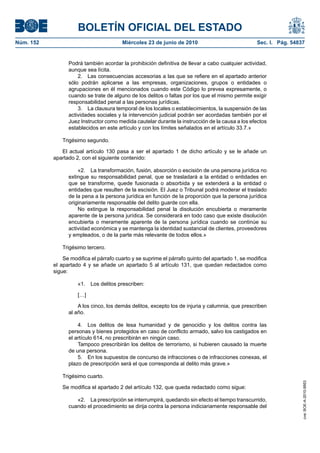 BOLETÍN OFICIAL DEL ESTADO
Núm. 152                                Miércoles 23 de junio de 2010                             Sec. I. Pág. 54837


                 Podrá también acordar la prohibición definitiva de llevar a cabo cualquier actividad,
                 aunque sea lícita.
                     2. Las consecuencias accesorias a las que se refiere en el apartado anterior
                 sólo podrán aplicarse a las empresas, organizaciones, grupos o entidades o
                 agrupaciones en él mencionados cuando este Código lo prevea expresamente, o
                 cuando se trate de alguno de los delitos o faltas por los que el mismo permite exigir
                 responsabilidad penal a las personas jurídicas.
                     3. La clausura temporal de los locales o establecimientos, la suspensión de las
                 actividades sociales y la intervención judicial podrán ser acordadas también por el
                 Juez Instructor como medida cautelar durante la instrucción de la causa a los efectos
                 establecidos en este artículo y con los límites señalados en el artículo 33.7.»

              Trigésimo segundo.

              El actual artículo 130 pasa a ser el apartado 1 de dicho artículo y se le añade un
           apartado 2, con el siguiente contenido:

                     «2. La transformación, fusión, absorción o escisión de una persona jurídica no
                 extingue su responsabilidad penal, que se trasladará a la entidad o entidades en
                 que se transforme, quede fusionada o absorbida y se extenderá a la entidad o
                 entidades que resulten de la escisión. El Juez o Tribunal podrá moderar el traslado
                 de la pena a la persona jurídica en función de la proporción que la persona jurídica
                 originariamente responsable del delito guarde con ella.
                     No extingue la responsabilidad penal la disolución encubierta o meramente
                 aparente de la persona jurídica. Se considerará en todo caso que existe disolución
                 encubierta o meramente aparente de la persona jurídica cuando se continúe su
                 actividad económica y se mantenga la identidad sustancial de clientes, proveedores
                 y empleados, o de la parte más relevante de todos ellos.»

              Trigésimo tercero.

               Se modifica el párrafo cuarto y se suprime el párrafo quinto del apartado 1, se modifica
           el apartado 4 y se añade un apartado 5 al artículo 131, que quedan redactados como
           sigue:

                     «1.   Los delitos prescriben:

                     […]

                     A los cinco, los demás delitos, excepto los de injuria y calumnia, que prescriben
                 al año.

                     4. Los delitos de lesa humanidad y de genocidio y los delitos contra las
                 personas y bienes protegidos en caso de conflicto armado, salvo los castigados en
                 el artículo 614, no prescribirán en ningún caso.
                     Tampoco prescribirán los delitos de terrorismo, si hubieren causado la muerte
                 de una persona.
                     5. En los supuestos de concurso de infracciones o de infracciones conexas, el
                 plazo de prescripción será el que corresponda al delito más grave.»

              Trigésimo cuarto.
                                                                                                                   cve: BOE-A-2010-9953




              Se modifica el apartado 2 del artículo 132, que queda redactado como sigue:

                    «2. La prescripción se interrumpirá, quedando sin efecto el tiempo transcurrido,
                 cuando el procedimiento se dirija contra la persona indiciariamente responsable del
 