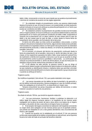 BOLETÍN OFICIAL DEL ESTADO
Núm. 152                            Miércoles 23 de junio de 2010                             Sec. I. Pág. 54838


             delito o falta, comenzando a correr de nuevo desde que se paralice el procedimiento
             o termine sin condena de acuerdo con las reglas siguientes:

                  1.ª Se entenderá dirigido el procedimiento contra una persona determinada
             desde el momento en que, al incoar la causa o con posterioridad, se dicte resolución
             judicial motivada en la que se le atribuya su presunta participación en un hecho que
             pueda ser constitutivo de delito o falta.
                  2.ª No obstante lo anterior, la presentación de querella o la denuncia formulada
             ante un órgano judicial, en la que se atribuya a una persona determinada su presunta
             participación en un hecho que pueda ser constitutivo de delito o falta, suspenderá el
             cómputo de la prescripción por un plazo máximo de seis meses para el caso de
             delito y de dos meses para el caso de falta, a contar desde la misma fecha de
             presentación de la querella o de formulación de la denuncia.
                  Si dentro de dicho plazo se dicta contra el querellado o denunciado, o contra
             cualquier otra persona implicada en los hechos, alguna de las resoluciones judiciales
             mencionadas en el apartado anterior, la interrupción de la prescripción se entenderá
             retroactivamente producida, a todos los efectos, en la fecha de presentación de la
             querella o denuncia.
                  Por el contrario, el cómputo del término de prescripción continuará desde la
             fecha de presentación de la querella o denuncia si, dentro del plazo de seis o dos
             meses, en los respectivos supuestos de delito o falta, recae resolución judicial firme
             de inadmisión a trámite de la querella o denuncia o por la que se acuerde no dirigir
             el procedimiento contra la persona querellada o denunciada. La continuación del
             cómputo se producirá también si, dentro de dichos plazos, el Juez de Instrucción no
             adoptara ninguna de las resoluciones previstas en este artículo.
                  3.ª A los efectos de este artículo, la persona contra la que se dirige el
             procedimiento deberá quedar suficientemente determinada en la resolución judicial,
             ya sea mediante su identificación directa o mediante datos que permitan concretar
             posteriormente dicha identificación en el seno de la organización o grupo de personas
             a quienes se atribuya el hecho.»

           Trigésimo quinto.

           Se modifica el apartado 2 del artículo 133, que queda redactado como sigue:

                 «2. Las penas impuestas por los delitos de lesa humanidad y de genocidio y
             por los delitos contra las personas y bienes protegidos en caso de conflicto armado,
             salvo los castigados en el artículo 614, no prescribirán en ningún caso.
                 Tampoco prescribirán las penas impuestas por delitos de terrorismo, si estos
             hubieren causado la muerte de una persona.»

           Trigésimo sexto.

           Se añade el artículo 156 bis, que tendrá la siguiente redacción:

                  «1. Los que promuevan, favorezcan, faciliten o publiciten la obtención o el
             tráfico ilegal de órganos humanos ajenos o el trasplante de los mismos serán
             castigados con la pena de prisión de seis a doce años si se tratara de un órgano
             principal, y de prisión de tres a seis años si el órgano fuera no principal.
                  2. Si el receptor del órgano consintiera la realización del trasplante conociendo
             su origen ilícito será castigado con las mismas penas que en el apartado anterior,
             que podrán ser rebajadas en uno o dos grados atendiendo a las circunstancias del
                                                                                                               cve: BOE-A-2010-9953




             hecho y del culpable.
                  3. Cuando de acuerdo con lo establecido en el artículo 31 bis una persona
             jurídica sea responsable de los delitos comprendidos en este artículo, se le impondrá
             la pena de multa del triple al quíntuple del beneficio obtenido.
 