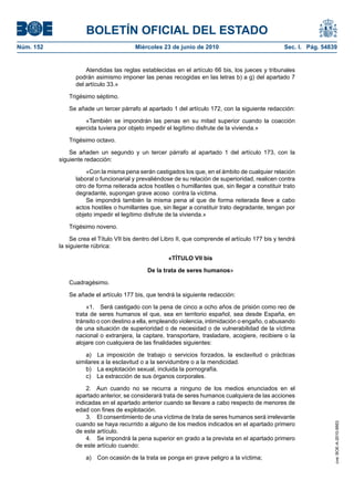 BOLETÍN OFICIAL DEL ESTADO
Núm. 152                                 Miércoles 23 de junio de 2010                              Sec. I. Pág. 54839


                     Atendidas las reglas establecidas en el artículo 66 bis, los jueces y tribunales
                 podrán asimismo imponer las penas recogidas en las letras b) a g) del apartado 7
                 del artículo 33.»

               Trigésimo séptimo.

               Se añade un tercer párrafo al apartado 1 del artículo 172, con la siguiente redacción:

                     «También se impondrán las penas en su mitad superior cuando la coacción
                 ejercida tuviera por objeto impedir el legítimo disfrute de la vivienda.»

               Trigésimo octavo.

               Se añaden un segundo y un tercer párrafo al apartado 1 del artículo 173, con la
           siguiente redacción:

                     «Con la misma pena serán castigados los que, en el ámbito de cualquier relación
                 laboral o funcionarial y prevaliéndose de su relación de superioridad, realicen contra
                 otro de forma reiterada actos hostiles o humillantes que, sin llegar a constituir trato
                 degradante, supongan grave acoso contra la víctima.
                     Se impondrá también la misma pena al que de forma reiterada lleve a cabo
                 actos hostiles o humillantes que, sin llegar a constituir trato degradante, tengan por
                 objeto impedir el legítimo disfrute de la vivienda.»

               Trigésimo noveno.

                Se crea el Título VII bis dentro del Libro II, que comprende el artículo 177 bis y tendrá
           la siguiente rúbrica:

                                                      «TÍTULO VII bis

                                              De la trata de seres humanos»

               Cuadragésimo.

               Se añade el artículo 177 bis, que tendrá la siguiente redacción:

                     «1. Será castigado con la pena de cinco a ocho años de prisión como reo de
                 trata de seres humanos el que, sea en territorio español, sea desde España, en
                 tránsito o con destino a ella, empleando violencia, intimidación o engaño, o abusando
                 de una situación de superioridad o de necesidad o de vulnerabilidad de la víctima
                 nacional o extranjera, la captare, transportare, trasladare, acogiere, recibiere o la
                 alojare con cualquiera de las finalidades siguientes:

                     a) La imposición de trabajo o servicios forzados, la esclavitud o prácticas
                 similares a la esclavitud o a la servidumbre o a la mendicidad.
                     b) La explotación sexual, incluida la pornografía.
                     c) La extracción de sus órganos corporales.

                     2. Aun cuando no se recurra a ninguno de los medios enunciados en el
                 apartado anterior, se considerará trata de seres humanos cualquiera de las acciones
                 indicadas en el apartado anterior cuando se llevare a cabo respecto de menores de
                 edad con fines de explotación.
                     3. El consentimiento de una víctima de trata de seres humanos será irrelevante
                 cuando se haya recurrido a alguno de los medios indicados en el apartado primero
                                                                                                                     cve: BOE-A-2010-9953




                 de este artículo.
                     4. Se impondrá la pena superior en grado a la prevista en el apartado primero
                 de este artículo cuando:

                     a) Con ocasión de la trata se ponga en grave peligro a la víctima;
 