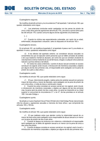BOLETÍN OFICIAL DEL ESTADO
Núm. 152                                 Miércoles 23 de junio de 2010                               Sec. I. Pág. 54841


               Cuadragésimo segundo.

              Se modifica el párrafo primero y la circunstancia 3ª del apartado 1 del artículo 180, que
           quedan redactados como sigue:

                     «1. Las anteriores conductas serán castigadas con las penas de prisión de
                 cinco a diez años para las agresiones del artículo 178, y de doce a quince años para
                 las del artículo 179, cuando concurra alguna de las siguientes circunstancias:

                     […]

                     3.ª Cuando la víctima sea especialmente vulnerable, por razón de su edad,
                 enfermedad, discapacidad o situación, salvo lo dispuesto en el artículo 183.»

               Cuadragésimo tercero.

              En el artículo 181, se modifica el apartado 2, el apartado 4 pasa a ser 5 y se añade un
           apartado 4 nuevo, quedando redactados como sigue:

                     «2. A los efectos del apartado anterior, se consideran abusos sexuales no
                 consentidos los que se ejecuten sobre personas que se hallen privadas de sentido
                 o de cuyo trastorno mental se abusare, así como los que se cometan anulando la
                 voluntad de la víctima mediante el uso de fármacos, drogas o cualquier otra sustancia
                 natural o química idónea a tal efecto.
                     4. En todos los casos anteriores, cuando el abuso sexual consista en acceso
                 carnal por vía vaginal, anal o bucal, o introducción de miembros corporales u objetos
                 por alguna de las dos primeras vías, el responsable será castigado con la pena de
                 prisión de cuatro a diez años.»

               Cuadragésimo cuarto.

               Se modifica el artículo 182, que queda redactado como sigue:

                     «1. El que, interviniendo engaño, realice actos de carácter sexual con persona
                 mayor de trece años y menor de dieciséis, será castigado con la pena de prisión de
                 uno a dos años, o multa de doce a veinticuatro meses.
                     2. Cuando los actos consistan en acceso carnal por vía vaginal, anal o bucal,
                 o introducción de miembros corporales u objetos por alguna de las dos primeras
                 vías, la pena será de prisión de dos a seis años. La pena se impondrá en su mitad
                 superior si concurriera la circunstancia 3.ª, o la 4.ª, de las previstas en el artículo
                 180.1 de este Código.»

               Cuadragésimo quinto.

                Se añade un nuevo Capítulo II bis al Título VIII del Libro II del Código Penal, denominado
           «De los abusos y agresiones sexuales a menores de trece años», que comprende los
           artículos 183 y 183 bis.

               Cuadragésimo sexto.

               Se modifica el artículo 183, que queda redactado como sigue:

                      «1. El que realizare actos que atenten contra la indemnidad sexual de un
                 menor de trece años será castigado como responsable de abuso sexual a un menor
                 con la pena de prisión de dos a seis años.
                                                                                                                      cve: BOE-A-2010-9953




                      2. Cuando el ataque se produzca con violencia o intimidación el responsable
                 será castigado por el delito de agresión sexual a un menor con la pena de cinco a
                 diez años de prisión.
                      3. Cuando el ataque consista en acceso carnal por vía vaginal, anal o bucal, o
                 introducción de miembros corporales u objetos por alguna de las dos primeras vías,
 
