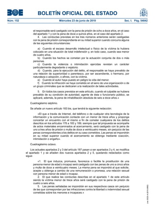 BOLETÍN OFICIAL DEL ESTADO
Núm. 152                                Miércoles 23 de junio de 2010                            Sec. I. Pág. 54842


                 el responsable será castigado con la pena de prisión de ocho a doce años, en el caso
                 del apartado 1 y con la pena de doce a quince años, en el caso del apartado 2.
                      4. Las conductas previstas en los tres números anteriores serán castigadas
                 con la pena de prisión correspondiente en su mitad superior cuando concurra alguna
                 de las siguientes circunstancias:

                     a) Cuando el escaso desarrollo intelectual o físico de la víctima la hubiera
                 colocado en una situación de total indefensión y, en todo caso, cuando sea menor
                 de cuatro años.
                     b) Cuando los hechos se cometan por la actuación conjunta de dos o más
                 personas.
                     c) Cuando la violencia o intimidación ejercidas revistan un carácter
                 particularmente degradante o vejatorio.
                     d) Cuando, para la ejecución del delito, el responsable se haya prevalido de
                 una relación de superioridad o parentesco, por ser ascendiente, o hermano, por
                 naturaleza o adopción, o afines, con la víctima.
                     e) Cuando el autor haya puesto en peligro la vida del menor.
                     f) Cuando la infracción se haya cometido en el seno de una organización o de
                 un grupo criminales que se dedicaren a la realización de tales actividades.

                     5. En todos los casos previstos en este artículo, cuando el culpable se hubiera
                 prevalido de su condición de autoridad, agente de ésta o funcionario público, se
                 aplicará, además, la pena de inhabilitación absoluta de seis a doce años.»

              Cuadragésimo séptimo.

              Se añade un nuevo artículo 183 bis, que tendrá la siguiente redacción:

                      «El que a través de Internet, del teléfono o de cualquier otra tecnología de la
                 información y la comunicación contacte con un menor de trece años y proponga
                 concertar un encuentro con el mismo a fin de cometer cualquiera de los delitos
                 descritos en los artículos 178 a 183 y 189, siempre que tal propuesta se acompañe
                 de actos materiales encaminados al acercamiento, será castigado con la pena de
                 uno a tres años de prisión o multa de doce a veinticuatro meses, sin perjuicio de las
                 penas correspondientes a los delitos en su caso cometidos. Las penas se impondrán
                 en su mitad superior cuando el acercamiento se obtenga mediante coacción,
                 intimidación o engaño».

              Cuadragésimo octavo.

               Los actuales apartados 2 y 3 del artículo 187 pasan a ser apartados 3 y 4, se modifica
           el apartado 1 y se añaden dos nuevos apartados 2 y 5, quedando redactados como
           sigue:

                     «1. El que induzca, promueva, favorezca o facilite la prostitución de una
                 persona menor de edad o incapaz será castigado con las penas de uno a cinco años
                 y multa de doce a veinticuatro meses. La misma pena se impondrá al que solicite,
                 acepte u obtenga a cambio de una remuneración o promesa, una relación sexual
                 con persona menor de edad o incapaz.
                     2. El que realice las conductas descritas en el apartado 1 de este artículo
                 siendo la víctima menor de trece años será castigado con la pena de prisión de
                 cuatro a seis años.
                     5. Las penas señaladas se impondrán en sus respectivos casos sin perjuicio
                                                                                                                  cve: BOE-A-2010-9953




                 de las que correspondan por las infracciones contra la libertad o indemnidad sexual
                 cometidas sobre los menores e incapaces.»
 