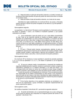 BOLETÍN OFICIAL DEL ESTADO
Núm. 152                                Miércoles 23 de junio de 2010                               Sec. I. Pág. 54844


                     b) Multa del doble al cuádruple del beneficio obtenido, si el delito cometido por
                 la persona física tiene prevista una pena de prisión de más de dos años no incluida
                 en el anterior inciso.
                     c) Multa del doble al triple del beneficio obtenido, en el resto de los casos.

                     Atendidas las reglas establecidas en el artículo 66 bis, los jueces y tribunales
                 podrán asimismo imponer las penas recogidas en las letras b) a g) del apartado 7
                 del artículo 33.»

              Quincuagésimo segundo.

              Los apartados 1 y 2 del artículo 192 pasan a ser los apartados 2 y 3 del mismo artículo,
           se añade un apartado 1 nuevo y se modifica el resultante apartado 3, que quedan
           redactados como sigue:

                     «1. A los condenados a pena de prisión por uno o más delitos comprendidos
                 en este Título se les impondrá además la medida de libertad vigilada, que se
                 ejecutará con posterioridad a la pena privativa de libertad. La duración de dicha
                 medida será de cinco a diez años, si alguno de los delitos fuera grave, y de uno a
                 cinco años, si se trata de uno o más delitos menos graves. En este último caso,
                 cuando se trate de un solo delito cometido por un delincuente primario, el Tribunal
                 podrá imponer o no la medida de libertad vigilada en atención a la menor peligrosidad
                 del autor.
                     2. [...]
                     3. El Juez o Tribunal podrá imponer razonadamente, además, la pena de
                 inhabilitación especial para el ejercicio de los derechos de la patria potestad, tutela,
                 curatela, guarda, empleo o cargo público o ejercicio de la profesión u oficio, por el
                 tiempo de seis meses a seis años, o bien la privación de la patria potestad.»

              Quincuagésimo tercero.

               En el artículo 197 se introduce un nuevo apartado 3, pasando los actuales apartados
           3, 4, 5 y 6 a ser los apartados 4, 5, 6 y 7, y se añade un apartado 8, con la siguiente
           redacción:

                      «3. El que por cualquier medio o procedimiento y vulnerando las medidas de
                 seguridad establecidas para impedirlo, acceda sin autorización a datos o programas
                 informáticos contenidos en un sistema informático o en parte del mismo o se
                 mantenga dentro del mismo en contra de la voluntad de quien tenga el legítimo
                 derecho a excluirlo, será castigado con pena de prisión de seis meses a dos años.
                      Cuando de acuerdo con lo establecido en el artículo 31 bis una persona jurídica
                 sea responsable de los delitos comprendidos en este artículo, se le impondrá la
                 pena de multa de seis meses a dos años. Atendidas las reglas establecidas en el
                 artículo 66 bis, los jueces y tribunales podrán asimismo imponer las penas recogidas
                 en las letras b) a g) del apartado 7 del artículo 33.
                      […]
                      8. Si los hechos descritos en los apartados anteriores se cometiesen en el
                 seno de una organización o grupo criminales, se aplicarán respectivamente las
                 penas superiores en grado.»

              Quincuagésimo cuarto.

              Se modifica el apartado 3 del artículo 201, que tendrá la siguiente redacción:
                                                                                                                     cve: BOE-A-2010-9953




                     «3. El perdón del ofendido o de su representante legal, en su caso, extingue la
                 acción penal sin perjuicio de lo dispuesto en el segundo párrafo del número 5º del
                 apartado 1 del artículo 130.»
 