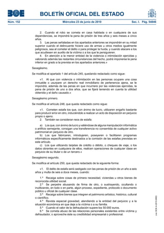 BOLETÍN OFICIAL DEL ESTADO
Núm. 152                            Miércoles 23 de junio de 2010                               Sec. I. Pág. 54846


                 2. Cuando el robo se cometa en casa habitada o en cualquiera de sus
             dependencias, se impondrá la pena de prisión de tres años y seis meses a cinco
             años.
                 3. Las penas señaladas en los apartados anteriores se impondrán en su mitad
             superior cuando el delincuente hiciere uso de armas u otros medios igualmente
             peligrosos, sea al cometer el delito o para proteger la huida, y cuando atacare a los
             que acudiesen en auxilio de la víctima o a los que le persiguieren.
                 4. En atención a la menor entidad de la violencia o intimidación ejercidas y
             valorando además las restantes circunstancias del hecho, podrá imponerse la pena
             inferior en grado a la prevista en los apartados anteriores.»

           Sexagésimo.

           Se modifica el apartado 1 del artículo 245, quedando redactado como sigue:

                 «1. Al que con violencia o intimidación en las personas ocupare una cosa
             inmueble o usurpare un derecho real inmobiliario de pertenencia ajena, se le
             impondrá, además de las penas en que incurriere por las violencias ejercidas, la
             pena de prisión de uno a dos años, que se fijará teniendo en cuenta la utilidad
             obtenida y el daño causado.»

           Sexagésimo primero.

           Se modifica el artículo 248, que queda redactado como sigue:

                «1. Cometen estafa los que, con ánimo de lucro, utilizaren engaño bastante
             para producir error en otro, induciéndolo a realizar un acto de disposición en perjuicio
             propio o ajeno.
                2. También se consideran reos de estafa:

                 a) Los que, con ánimo de lucro y valiéndose de alguna manipulación informática
             o artificio semejante, consigan una transferencia no consentida de cualquier activo
             patrimonial en perjuicio de otro.
                 b) Los que fabricaren, introdujeren, poseyeren o facilitaren programas
             informáticos específicamente destinados a la comisión de las estafas previstas en
             este artículo.
                 c) Los que utilizando tarjetas de crédito o débito, o cheques de viaje, o los
             datos obrantes en cualquiera de ellos, realicen operaciones de cualquier clase en
             perjuicio de su titular o de un tercero.»

           Sexagésimo segundo.

           Se modifica el artículo 250, que queda redactado de la siguiente forma:

                «1. El delito de estafa será castigado con las penas de prisión de un año a seis
             años y multa de seis a doce meses, cuando:

                 1.º Recaiga sobre cosas de primera necesidad, viviendas u otros bienes de
             reconocida utilidad social.
                 2.º Se perpetre abusando de firma de otro, o sustrayendo, ocultando o
             inutilizando, en todo o en parte, algún proceso, expediente, protocolo o documento
             público u oficial de cualquier clase.
                 3.º Recaiga sobre bienes que integren el patrimonio artístico, histórico, cultural
                                                                                                                 cve: BOE-A-2010-9953




             o científico.
                 4.º Revista especial gravedad, atendiendo a la entidad del perjuicio y a la
             situación económica en que deje a la víctima o a su familia.
                 5.º Cuando el valor de la defraudación supere los 50.000 euros.
                 6.º Se cometa abuso de las relaciones personales existentes entre víctima y
             defraudador, o aproveche éste su credibilidad empresarial o profesional.
 