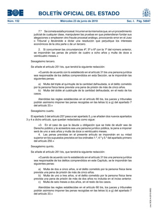 BOLETÍN OFICIAL DEL ESTADO
Núm. 152                                Miércoles 23 de junio de 2010                               Sec. I. Pág. 54847


                     7.º Se cometa estafa procesal. Incurren en la misma los que, en un procedimiento
                 judicial de cualquier clase, manipularen las pruebas en que pretendieran fundar sus
                 alegaciones o emplearen otro fraude procesal análogo, provocando error en el Juez
                 o Tribunal y llevándole a dictar una resolución que perjudique los intereses
                 económicos de la otra parte o de un tercero.

                     2. Si concurrieran las circunstancias 4ª, 5ª o 6ª con la 1ª del número anterior,
                 se impondrán las penas de prisión de cuatro a ocho años y multa de doce a
                 veinticuatro meses.»

              Sexagésimo tercero.

              Se añade el artículo 251 bis, que tendrá la siguiente redacción:

                     «Cuando de acuerdo con lo establecido en el artículo 31 bis una persona jurídica
                 sea responsable de los delitos comprendidos en esta Sección, se le impondrán las
                 siguientes penas:

                     a) Multa del triple al quíntuple de la cantidad defraudada, si el delito cometido
                 por la persona física tiene prevista una pena de prisión de más de cinco años.
                     b) Multa del doble al cuádruple de la cantidad defraudada, en el resto de los
                 casos.

                     Atendidas las reglas establecidas en el artículo 66 bis, los jueces y tribunales
                 podrán asimismo imponer las penas recogidas en las letras b) a g) del apartado 7
                 del artículo 33.»

              Sexagésimo cuarto.

               El apartado 3 del artículo 257 pasa a ser apartado 5, y se añaden dos nuevos apartados
           3 y 4 a dicho artículo, que quedan redactados como sigue:

                     «3. En el caso de que la deuda u obligación que se trate de eludir sea de
                 Derecho público y la acreedora sea una persona jurídico pública, la pena a imponer
                 será de uno a seis años y multa de doce a veinticuatro meses.
                     4. Las penas previstas en el presente artículo se impondrán en su mitad
                 superior en los supuestos previstos en los ordinales 1.º, 4.º y 5.º del apartado primero
                 del artículo 250.»

              Sexagésimo quinto.

              Se añade el artículo 261 bis, que tendrá la siguiente redacción:

                     «Cuando de acuerdo con lo establecido en el artículo 31 bis una persona jurídica
                 sea responsable de los delitos comprendidos en este Capítulo, se le impondrán las
                 siguientes penas:

                     a) Multa de dos a cinco años, si el delito cometido por la persona física tiene
                 prevista una pena de prisión de más de cinco años.
                     b) Multa de uno a tres años, si el delito cometido por la persona física tiene
                 prevista una pena de prisión de más de dos años no incluida en el inciso anterior.
                     c) Multa de seis meses a dos años, en el resto de los casos.

                     Atendidas las reglas establecidas en el artículo 66 bis, los jueces y tribunales
                                                                                                                     cve: BOE-A-2010-9953




                 podrán asimismo imponer las penas recogidas en las letras b) a g) del apartado 7
                 del artículo 33.»
 