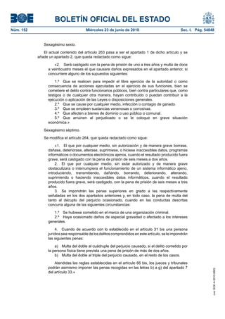 BOLETÍN OFICIAL DEL ESTADO
Núm. 152                                Miércoles 23 de junio de 2010                             Sec. I. Pág. 54848


              Sexagésimo sexto.

              El actual contenido del artículo 263 pasa a ser el apartado 1 de dicho artículo y se
           añade un apartado 2, que queda redactado como sigue:

                     «2. Será castigado con la pena de prisión de uno a tres años y multa de doce
                 a veinticuatro meses el que causare daños expresados en el apartado anterior, si
                 concurriere alguno de los supuestos siguientes:

                     1.º Que se realicen para impedir el libre ejercicio de la autoridad o como
                 consecuencia de acciones ejecutadas en el ejercicio de sus funciones, bien se
                 cometiere el delito contra funcionarios públicos, bien contra particulares que, como
                 testigos o de cualquier otra manera, hayan contribuido o puedan contribuir a la
                 ejecución o aplicación de las Leyes o disposiciones generales.
                     2.º Que se cause por cualquier medio, infección o contagio de ganado.
                     3.º Que se empleen sustancias venenosas o corrosivas.
                     4.º Que afecten a bienes de dominio o uso público o comunal.
                     5.º Que arruinen al perjudicado o se le coloque en grave situación
                 económica.»

              Sexagésimo séptimo.

              Se modifica el artículo 264, que queda redactado como sigue:

                      «1. El que por cualquier medio, sin autorización y de manera grave borrase,
                 dañase, deteriorase, alterase, suprimiese, o hiciese inaccesibles datos, programas
                 informáticos o documentos electrónicos ajenos, cuando el resultado producido fuera
                 grave, será castigado con la pena de prisión de seis meses a dos años.
                      2. El que por cualquier medio, sin estar autorizado y de manera grave
                 obstaculizara o interrumpiera el funcionamiento de un sistema informático ajeno,
                 introduciendo, transmitiendo, dañando, borrando, deteriorando, alterando,
                 suprimiendo o haciendo inaccesibles datos informáticos, cuando el resultado
                 producido fuera grave, será castigado, con la pena de prisión de seis meses a tres
                 años.
                      3. Se impondrán las penas superiores en grado a las respectivamente
                 señaladas en los dos apartados anteriores y, en todo caso, la pena de multa del
                 tanto al décuplo del perjuicio ocasionado, cuando en las conductas descritas
                 concurra alguna de las siguientes circunstancias:

                    1.º Se hubiese cometido en el marco de una organización criminal.
                    2.º Haya ocasionado daños de especial gravedad o afectado a los intereses
                 generales.

                      4. Cuando de acuerdo con lo establecido en el artículo 31 bis una persona
                 jurídica sea responsable de los delitos comprendidos en este artículo, se le impondrán
                 las siguientes penas:

                     a) Multa del doble al cuádruple del perjuicio causado, si el delito cometido por
                 la persona física tiene prevista una pena de prisión de más de dos años.
                     b) Multa del doble al triple del perjuicio causado, en el resto de los casos.

                     Atendidas las reglas establecidas en el artículo 66 bis, los jueces y tribunales
                 podrán asimismo imponer las penas recogidas en las letras b) a g) del apartado 7
                                                                                                                   cve: BOE-A-2010-9953




                 del artículo 33.»
 