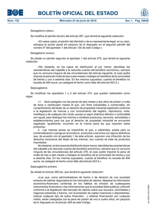 BOLETÍN OFICIAL DEL ESTADO
Núm. 152                                 Miércoles 23 de junio de 2010                               Sec. I. Pág. 54849


              Sexagésimo octavo.

              Se modifica el párrafo tercero del artículo 267, que tendrá la siguiente redacción:

                     «En estos casos, el perdón del ofendido o de su representante legal, en su caso,
                 extingue la acción penal sin perjuicio de lo dispuesto en el segundo párrafo del
                 número 5º del apartado 1 del artículo 130 de este Código.»

              Sexagésimo noveno.

              Se añade un párrafo segundo al apartado 1 del artículo 270, que tendrá la siguiente
           redacción:

                     «No obstante, en los casos de distribución al por menor, atendidas las
                 características del culpable y la reducida cuantía del beneficio económico, siempre
                 que no concurra ninguna de las circunstancias del artículo siguiente, el Juez podrá
                 imponer la pena de multa de tres a seis meses o trabajos en beneficio de la comunidad
                 de treinta y uno a sesenta días. En los mismos supuestos, cuando el beneficio no
                 exceda de 400 euros, se castigará el hecho como falta del artículo 623.5.»

              Septuagésimo.

               Se modifican los apartados 1 y 2 del artículo 274, que quedan redactados como
           sigue:

                     «1. Será castigado con las penas de seis meses a dos años de prisión y multa
                 de doce a veinticuatro meses el que, con fines industriales o comerciales, sin
                 consentimiento del titular de un derecho de propiedad industrial registrado conforme
                 a la legislación de marcas y con conocimiento del registro, reproduzca, imite,
                 modifique o de cualquier otro modo usurpe un signo distintivo idéntico o confundible
                 con aquel, para distinguir los mismos o similares productos, servicios, actividades o
                 establecimientos para los que el derecho de propiedad industrial se encuentre
                 registrado. Igualmente, incurrirán en la misma pena los que importen estos
                 productos.
                     2. Las mismas penas se impondrán al que, a sabiendas, posea para su
                 comercialización o ponga en el comercio, productos o servicios con signos distintivos
                 que, de acuerdo con el apartado 1 de este artículo, suponen una infracción de los
                 derechos exclusivos del titular de los mismos, aun cuando se trate de productos
                 importados.
                     No obstante, en los casos de distribución al por menor, atendidas las características
                 del culpable y la reducida cuantía del beneficio económico, siempre que no concurra
                 ninguna de las circunstancias del artículo 276, el Juez podrá imponer la pena de
                 multa de tres a seis meses o trabajos en beneficio de la comunidad de treinta y uno
                 a sesenta días. En los mismos supuestos, cuando el beneficio no exceda de 400
                 euros, se castigará el hecho como falta del artículo 623.5.»

              Septuagésimo primero.

              Se añade el artículo 282 bis, que tendrá la siguiente redacción:

                     «Los que, como administradores de hecho o de derecho de una sociedad
                 emisora de valores negociados en los mercados de valores, falsearan la información
                 económico-financiera contenida en los folletos de emisión de cualesquiera
                                                                                                                      cve: BOE-A-2010-9953




                 instrumentos financieros o las informaciones que la sociedad debe publicar y difundir
                 conforme a la legislación del mercado de valores sobre sus recursos, actividades y
                 negocios presentes y futuros, con el propósito de captar inversores o depositantes,
                 colocar cualquier tipo de activo financiero, u obtener financiación por cualquier
                 medio, serán castigados con la pena de prisión de uno a cuatro años, sin perjuicio
                 de lo dispuesto en el artículo 308 de este Código.
 