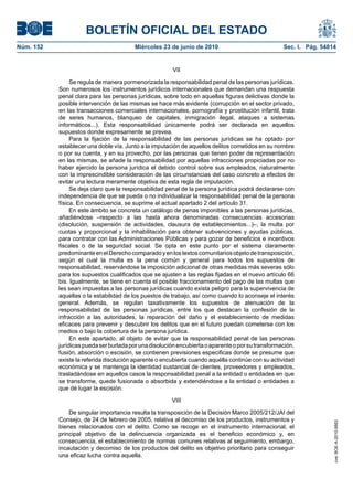 BOLETÍN OFICIAL DEL ESTADO
Núm. 152                                 Miércoles 23 de junio de 2010                             Sec. I. Pág. 54814


                                                        VII

                Se regula de manera pormenorizada la responsabilidad penal de las personas jurídicas.
           Son numerosos los instrumentos jurídicos internacionales que demandan una respuesta
           penal clara para las personas jurídicas, sobre todo en aquellas figuras delictivas donde la
           posible intervención de las mismas se hace más evidente (corrupción en el sector privado,
           en las transacciones comerciales internacionales, pornografía y prostitución infantil, trata
           de seres humanos, blanqueo de capitales, inmigración ilegal, ataques a sistemas
           informáticos...). Esta responsabilidad únicamente podrá ser declarada en aquellos
           supuestos donde expresamente se prevea.
                Para la fijación de la responsabilidad de las personas jurídicas se ha optado por
           establecer una doble vía. Junto a la imputación de aquellos delitos cometidos en su nombre
           o por su cuenta, y en su provecho, por las personas que tienen poder de representación
           en las mismas, se añade la responsabilidad por aquellas infracciones propiciadas por no
           haber ejercido la persona jurídica el debido control sobre sus empleados, naturalmente
           con la imprescindible consideración de las circunstancias del caso concreto a efectos de
           evitar una lectura meramente objetiva de esta regla de imputación.
                Se deja claro que la responsabilidad penal de la persona jurídica podrá declararse con
           independencia de que se pueda o no individualizar la responsabilidad penal de la persona
           física. En consecuencia, se suprime el actual apartado 2 del artículo 31.
                En este ámbito se concreta un catálogo de penas imponibles a las personas jurídicas,
           añadiéndose –respecto a las hasta ahora denominadas consecuencias accesorias
           (disolución, suspensión de actividades, clausura de establecimientos...)–, la multa por
           cuotas y proporcional y la inhabilitación para obtener subvenciones y ayudas públicas,
           para contratar con las Administraciones Públicas y para gozar de beneficios e incentivos
           fiscales o de la seguridad social. Se opta en este punto por el sistema claramente
           predominante en el Derecho comparado y en los textos comunitarios objeto de transposición,
           según el cual la multa es la pena común y general para todos los supuestos de
           responsabilidad, reservándose la imposición adicional de otras medidas más severas sólo
           para los supuestos cualificados que se ajusten a las reglas fijadas en el nuevo artículo 66
           bis. Igualmente, se tiene en cuenta el posible fraccionamiento del pago de las multas que
           les sean impuestas a las personas jurídicas cuando exista peligro para la supervivencia de
           aquellas o la estabilidad de los puestos de trabajo, así como cuando lo aconseje el interés
           general. Además, se regulan taxativamente los supuestos de atenuación de la
           responsabilidad de las personas jurídicas, entre los que destacan la confesión de la
           infracción a las autoridades, la reparación del daño y el establecimiento de medidas
           eficaces para prevenir y descubrir los delitos que en el futuro puedan cometerse con los
           medios o bajo la cobertura de la persona jurídica.
                En este apartado, al objeto de evitar que la responsabilidad penal de las personas
           jurídicas pueda ser burlada por una disolución encubierta o aparente o por su transformación,
           fusión, absorción o escisión, se contienen previsiones especificas donde se presume que
           existe la referida disolución aparente o encubierta cuando aquélla continúe con su actividad
           económica y se mantenga la identidad sustancial de clientes, proveedores y empleados,
           trasladándose en aquellos casos la responsabilidad penal a la entidad o entidades en que
           se transforme, quede fusionada o absorbida y extendiéndose a la entidad o entidades a
           que dé lugar la escisión.

                                                       VIII

               De singular importancia resulta la transposición de la Decisión Marco 2005/212/JAI del
           Consejo, de 24 de febrero de 2005, relativa al decomiso de los productos, instrumentos y
                                                                                                                    cve: BOE-A-2010-9953




           bienes relacionados con el delito. Como se recoge en el instrumento internacional, el
           principal objetivo de la delincuencia organizada es el beneficio económico y, en
           consecuencia, el establecimiento de normas comunes relativas al seguimiento, embargo,
           incautación y decomiso de los productos del delito es objetivo prioritario para conseguir
           una eficaz lucha contra aquella.
 