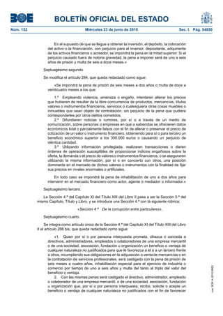 BOLETÍN OFICIAL DEL ESTADO
Núm. 152                                 Miércoles 23 de junio de 2010                               Sec. I. Pág. 54850


                     En el supuesto de que se llegue a obtener la inversión, el depósito, la colocación
                 del activo o la financiación, con perjuicio para el inversor, depositante, adquiriente
                 de los activos financieros o acreedor, se impondrá la pena en la mitad superior. Si el
                 perjuicio causado fuera de notoria gravedad, la pena a imponer será de uno a seis
                 años de prisión y multa de seis a doce meses.»

               Septuagésimo segundo.

               Se modifica el artículo 284, que queda redactado como sigue:

                     «Se impondrá la pena de prisión de seis meses a dos años o multa de doce a
                 veinticuatro meses a los que:

                      1.º Empleando violencia, amenaza o engaño, intentaren alterar los precios
                 que hubieren de resultar de la libre concurrencia de productos, mercancías, títulos
                 valores o instrumentos financieros, servicios o cualesquiera otras cosas muebles o
                 inmuebles que sean objeto de contratación, sin perjuicio de la pena que pudiere
                 corresponderles por otros delitos cometidos.
                      2.º Difundieren noticias o rumores, por sí o a través de un medio de
                 comunicación, sobre personas o empresas en que a sabiendas se ofrecieren datos
                 económicos total o parcialmente falsos con el fin de alterar o preservar el precio de
                 cotización de un valor o instrumento financiero, obteniendo para sí o para tercero un
                 beneficio económico superior a los 300.000 euros o causando un perjuicio de
                 idéntica cantidad.
                      3.º Utilizando información privilegiada, realizaren transacciones o dieren
                 órdenes de operación susceptibles de proporcionar indicios engañosos sobre la
                 oferta, la demanda o el precio de valores o instrumentos financieros, o se aseguraren
                 utilizando la misma información, por sí o en concierto con otros, una posición
                 dominante en el mercado de dichos valores o instrumentos con la finalidad de fijar
                 sus precios en niveles anormales o artificiales.

                     En todo caso se impondrá la pena de inhabilitación de uno a dos años para
                 intervenir en el mercado financiero como actor, agente o mediador o informador.»

               Septuagésimo tercero.

              La Sección 4.ª del Capítulo XI del Título XIII del Libro II pasa a ser la Sección 5.ª del
           mismo Capítulo, Título y Libro, y se introduce una Sección 4.ª con la siguiente rúbrica:

                                    «Sección 4.ª    De la corrupción entre particulares».

               Septuagésimo cuarto.

                Se integra como artículo único de la Sección 4.ª del Capítulo XI del Título XIII del Libro
           II el artículo 286 bis, que queda redactado como sigue:

                     «1. Quien por sí o por persona interpuesta prometa, ofrezca o conceda a
                 directivos, administradores, empleados o colaboradores de una empresa mercantil
                 o de una sociedad, asociación, fundación u organización un beneficio o ventaja de
                 cualquier naturaleza no justificados para que le favorezca a él o a un tercero frente
                 a otros, incumpliendo sus obligaciones en la adquisición o venta de mercancías o en
                 la contratación de servicios profesionales, será castigado con la pena de prisión de
                 seis meses a cuatro años, inhabilitación especial para el ejercicio de industria o
                                                                                                                      cve: BOE-A-2010-9953




                 comercio por tiempo de uno a seis años y multa del tanto al triplo del valor del
                 beneficio o ventaja.
                     2. Con las mismas penas será castigado el directivo, administrador, empleado
                 o colaborador de una empresa mercantil, o de una sociedad, asociación, fundación
                 u organización que, por sí o por persona interpuesta, reciba, solicite o acepte un
                 beneficio o ventaja de cualquier naturaleza no justificados con el fin de favorecer
 