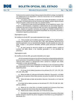 BOLETÍN OFICIAL DEL ESTADO
Núm. 152                             Miércoles 23 de junio de 2010                               Sec. I. Pág. 54851


             frente a terceros a quien le otorga o del que espera el beneficio o ventaja, incumpliendo
             sus obligaciones en la adquisición o venta de mercancías o en la contratación de
             servicios profesionales.
                 3. Los jueces y tribunales, en atención a la cuantía del beneficio o al valor de
             la ventaja, y la trascendencia de las funciones del culpable, podrán imponer la pena
             inferior en grado y reducir la de multa a su prudente arbitrio.
                 4. Lo dispuesto en este artículo será aplicable, en sus respectivos casos, a los
             directivos, administradores, empleados o colaboradores de una entidad deportiva,
             cualquiera que sea la forma jurídica de ésta, así como a los deportistas, árbitros o
             jueces, respecto de aquellas conductas que tengan por finalidad predeterminar o
             alterar de manera deliberada y fraudulenta el resultado de una prueba, encuentro o
             competición deportiva profesionales.»

           Septuagésimo quinto.

           Se modifica el artículo 287, que queda redactado como sigue:

                 «1. Para proceder por los delitos previstos en la Sección 3ª de este Capítulo,
             excepto los previstos en los artículos 284 y 285, será necesaria denuncia de la
             persona agraviada o de sus representantes legales. Cuando aquella sea menor de
             edad, incapaz o una persona desvalida, también podrá denunciar el Ministerio
             Fiscal.
                 2. No será precisa la denuncia exigida en el apartado anterior cuando la
             comisión del delito afecte a los intereses generales o a una pluralidad de
             personas.»

           Septuagésimo sexto.

           Se modifica el artículo 288, que queda redactado como sigue:

                 «En los supuestos previstos en los artículos anteriores se dispondrá la publicación
             de la sentencia en los periódicos oficiales y, si lo solicitara el perjudicado, el Juez o
             Tribunal podrá ordenar su reproducción total o parcial en cualquier otro medio
             informativo, a costa del condenado.
                 Cuando de acuerdo con lo establecido en el artículo 31 bis una persona jurídica
             sea responsable de los delitos recogidos en este Capítulo, se le impondrán las
             siguientes penas:

                1. En el caso de los delitos previstos en los artículos 270, 271, 273, 274, 275,
             276, 283, 285 y 286:

                 a) Multa del doble al cuádruple del beneficio obtenido o favorecido, si el delito
             cometido por la persona física tiene prevista una pena de prisión de más de dos
             años.
                 b) Multa del doble al triple del beneficio obtenido o favorecido, en el resto de
             los casos.

                En el caso de los delitos previstos en los artículos 277, 278, 279, 280, 281, 282,
             282 bis y 286 bis:

                 a) Multa de uno a tres años, si el delito cometido por la persona física tiene
             prevista una pena de más de dos años de privación de libertad.
                 b) Multa de seis meses a dos años, en el resto de los casos.
                                                                                                                  cve: BOE-A-2010-9953




                 2. Atendidas las reglas establecidas en el artículo 66 bis, los jueces y tribunales
             podrán asimismo imponer las penas recogidas en las letras b) a g) del apartado 7
             del artículo 33.»
 