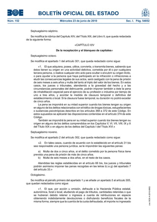 BOLETÍN OFICIAL DEL ESTADO
Núm. 152                                 Miércoles 23 de junio de 2010                               Sec. I. Pág. 54852


               Septuagésimo séptimo.

               Se modifica la rúbrica del Capítulo XIV, del Título XIII, del Libro II, que queda redactada
           de la siguiente forma:

                                                       «CAPÍTULO XIV

                                      De la receptación y el blanqueo de capitales»

               Septuagésimo octavo.

               Se modifica el apartado 1 del artículo 301, que queda redactado como sigue:

                     «1. El que adquiera, posea, utilice, convierta, o transmita bienes, sabiendo que
                 éstos tienen su origen en una actividad delictiva, cometida por él o por cualquiera
                 tercera persona, o realice cualquier otro acto para ocultar o encubrir su origen ilícito,
                 o para ayudar a la persona que haya participado en la infracción o infracciones a
                 eludir las consecuencias legales de sus actos, será castigado con la pena de prisión
                 de seis meses a seis años y multa del tanto al triplo del valor de los bienes. En estos
                 casos, los jueces o tribunales, atendiendo a la gravedad del hecho y a las
                 circunstancias personales del delincuente, podrán imponer también a éste la pena
                 de inhabilitación especial para el ejercicio de su profesión o industria por tiempo de
                 uno a tres años, y acordar la medida de clausura temporal o definitiva del
                 establecimiento o local. Si la clausura fuese temporal, su duración no podrá exceder
                 de cinco años.
                     La pena se impondrá en su mitad superior cuando los bienes tengan su origen
                 en alguno de los delitos relacionados con el tráfico de drogas tóxicas, estupefacientes
                 o sustancias psicotrópicas descritos en los artículos 368 a 372 de este Código. En
                 estos supuestos se aplicarán las disposiciones contenidas en el artículo 374 de este
                 Código.
                     También se impondrá la pena en su mitad superior cuando los bienes tengan su
                 origen en alguno de los delitos comprendidos en los Capítulos V, VI, VII, VIII, IX y X
                 del Título XIX o en alguno de los delitos del Capítulo I del Título XVI.»

               Septuagésimo noveno.

               Se modifica el apartado 2 del artículo 302, que queda redactado como sigue:

                    «2. En tales casos, cuando de acuerdo con lo establecido en el artículo 31 bis
                 sea responsable una persona jurídica, se le impondrán las siguientes penas:

                     a) Multa de dos a cinco años, si el delito cometido por la persona física tiene
                 prevista una pena de prisión de más de cinco años.
                     b) Multa de seis meses a dos años, en el resto de los casos.

                     Atendidas las reglas establecidas en el artículo 66 bis, los jueces y tribunales
                 podrán asimismo imponer las penas recogidas en las letras b) a g) del apartado 7
                 del artículo 33.»

               Octogésimo.

              Se modifica el párrafo primero del apartado 1 y se añade un apartado 5 al artículo 305,
           que quedan redactados como sigue:
                                                                                                                      cve: BOE-A-2010-9953




                     «1. El que, por acción u omisión, defraude a la Hacienda Pública estatal,
                 autonómica, foral o local, eludiendo el pago de tributos, cantidades retenidas o que
                 se hubieran debido retener o ingresos a cuenta de retribuciones en especie
                 obteniendo indebidamente devoluciones o disfrutando beneficios fiscales de la
                 misma forma, siempre que la cuantía de la cuota defraudada, el importe no ingresado
 