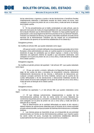 BOLETÍN OFICIAL DEL ESTADO
Núm. 152                                Miércoles 23 de junio de 2010                              Sec. I. Pág. 54853


                 de las retenciones o ingresos a cuenta o de las devoluciones o beneficios fiscales
                 indebidamente obtenidos o disfrutados exceda de ciento veinte mil euros, será
                 castigado con la pena de prisión de uno a cinco años y multa del tanto al séxtuplo
                 de la citada cuantía.
                     […]
                     5. En los procedimientos por el delito contemplado en este artículo, para la
                 ejecución de la pena de multa y la responsabilidad civil, que comprenderá el importe
                 de la deuda tributaria que la Administración Tributaria no haya podido liquidar por
                 prescripción u otra causa legal en los términos previstos en la Ley General Tributaria,
                 incluidos sus intereses de demora, los jueces y tribunales recabarán el auxilio de los
                 servicios de la Administración Tributaria que las exigirá por el procedimiento
                 administrativo de apremio en los términos establecidos en la citada ley.»

              Octogésimo primero.

              Se modifica el artículo 306, que queda redactado como sigue:

                     «El que por acción u omisión defraude a los presupuestos generales de la Unión
                 Europea u otros administrados por ésta, en cuantía superior a cincuenta mil euros,
                 eludiendo el pago de cantidades que se deban ingresar, o dando a los fondos
                 obtenidos una aplicación distinta de aquella a que estuvieren destinados, será
                 castigado con la pena de prisión de uno a cinco años y multa del tanto al séxtuplo
                 de la citada cuantía.»

              Octogésimo segundo.

              Se modifica el párrafo primero del apartado 1 del artículo 307, que queda redactado
           como sigue:

                     «1. El que, por acción u omisión, defraude a la Seguridad Social eludiendo el
                 pago de las cuotas de ésta y conceptos de recaudación conjunta, obteniendo
                 indebidamente devoluciones de las mismas o disfrutando de deducciones por
                 cualquier concepto asimismo de forma indebida, siempre que la cuantía de las
                 cuotas defraudadas o de las devoluciones o deducciones indebidas exceda de
                 ciento veinte mil euros será castigado con la pena de prisión de uno a cinco años y
                 multa del tanto al séxtuplo de la citada cuantía.
                     […]»

              Octogésimo tercero.

               Se modifican los apartados 1 y 2 del artículo 308, que quedan redactados como
           sigue:

                     «1. El que obtenga subvenciones, desgravaciones o ayudas de las
                 Administraciones públicas de más de ciento veinte mil euros falseando las
                 condiciones requeridas para su concesión u ocultando las que la hubiesen impedido,
                 será castigado con la pena de prisión de uno a cinco años y multa del tanto al
                 séxtuplo de su importe.
                     Para la determinación de la cantidad defraudada se estará al año natural y
                 deberá tratarse de subvenciones obtenidas para el fomento de la misma actividad
                 privada subvencionable, aunque procedan de distintas Administraciones o entidades
                 públicas.
                     2. Las mismas penas se impondrán al que, en el desarrollo de una actividad
                                                                                                                    cve: BOE-A-2010-9953




                 subvencionada con fondos de las Administraciones públicas cuyo importe supere
                 los ciento veinte mil euros, incumpla las condiciones establecidas alterando
                 sustancialmente los fines para los que la subvención fue concedida.»
 