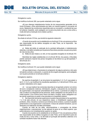 BOLETÍN OFICIAL DEL ESTADO
Núm. 152                             Miércoles 23 de junio de 2010                               Sec. I. Pág. 54854


           Octogésimo cuarto.

           Se modifica el artículo 309, que queda redactado como sigue:

                 «El que obtenga indebidamente fondos de los presupuestos generales de la
             Unión Europea u otros administrados por ésta, en cuantía superior a cincuenta mil
             euros, falseando las condiciones requeridas para su concesión u ocultando las que
             la hubieran impedido, será castigado con la pena de prisión de uno a cinco años y
             multa del tanto al séxtuplo de la citada cuantía.»

           Octogésimo quinto.

           Se añade el artículo 310 bis, que tendrá la siguiente redacción:

                 «Cuando de acuerdo con lo establecido en el artículo 31 bis una persona jurídica
             sea responsable de los delitos recogidos en este Título, se le impondrán las
             siguientes penas:

                 a) Multa del doble al cuádruple de la cantidad defraudada o indebidamente
             obtenida, si el delito cometido por la persona física tiene prevista una pena de prisión
             de más de dos años.
                 b) Multa de seis meses a un año, en los supuestos recogidos en el artículo 310.

                 Atendidas las reglas establecidas en el artículo 66 bis, los jueces y tribunales
             podrán asimismo imponer las penas recogidas en las letras b) a g) del apartado 7
             del artículo 33.»

           Octogésimo sexto.

           Se modifica el artículo 313, que queda redactado como sigue:

                «El que determinare o favoreciere la emigración de alguna persona a otro país
             simulando contrato o colocación, o usando de otro engaño semejante, será castigado
             con la pena prevista en el artículo anterior.»

           Octogésimo séptimo.

                 Se suprime el apartado 2, se renumeran los apartados 3, 4, 5 y 6, que pasan a
             ser 2, 3, 4 y 5, y se modifican los resultantes apartados 2 y 4 del artículo 318 bis, que
             quedan redactados como sigue:

                 «2. Los que realicen las conductas descritas en el apartado anterior con ánimo
             de lucro o empleando violencia, intimidación, engaño, o abusando de una situación
             de superioridad o de especial vulnerabilidad de la víctima, o poniendo en peligro la
             vida, la salud o la integridad de las personas, serán castigados con las penas en su
             mitad superior. Si la víctima fuera menor de edad o incapaz, serán castigados con
             las penas superiores en grado a las previstas en el apartado anterior.
                 4. Se impondrán las penas superiores en grado a las previstas en los apartados
             1 a 3 de este artículo, en sus respectivos casos, e inhabilitación especial para
             profesión, oficio, industria o comercio por el tiempo de la condena, cuando el culpable
             perteneciera a una organización o asociación, incluso de carácter transitorio, que se
             dedicase a la realización de tales actividades.
                 Cuando se trate de los jefes, administradores o encargados de dichas
             organizaciones o asociaciones, se les aplicará la pena en su mitad superior, que
                                                                                                                  cve: BOE-A-2010-9953




             podrá elevarse a la inmediatamente superior en grado.
                 Cuando de acuerdo con lo establecido en el artículo 31 bis una persona jurídica
             sea responsable de los delitos recogidos en este Título, se le impondrá la pena de
             multa de dos a cinco años, o la del triple al quíntuple del beneficio obtenido si la
             cantidad resultante fuese más elevada.
 