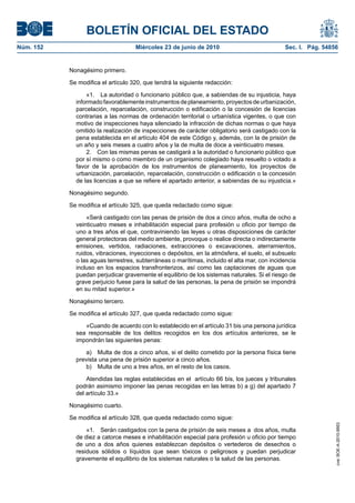 BOLETÍN OFICIAL DEL ESTADO
Núm. 152                            Miércoles 23 de junio de 2010                             Sec. I. Pág. 54856


           Nonagésimo primero.

           Se modifica el artículo 320, que tendrá la siguiente redacción:

                 «1. La autoridad o funcionario público que, a sabiendas de su injusticia, haya
             informado favorablemente instrumentos de planeamiento, proyectos de urbanización,
             parcelación, reparcelación, construcción o edificación o la concesión de licencias
             contrarias a las normas de ordenación territorial o urbanística vigentes, o que con
             motivo de inspecciones haya silenciado la infracción de dichas normas o que haya
             omitido la realización de inspecciones de carácter obligatorio será castigado con la
             pena establecida en el artículo 404 de este Código y, además, con la de prisión de
             un año y seis meses a cuatro años y la de multa de doce a veinticuatro meses.
                 2. Con las mismas penas se castigará a la autoridad o funcionario público que
             por sí mismo o como miembro de un organismo colegiado haya resuelto o votado a
             favor de la aprobación de los instrumentos de planeamiento, los proyectos de
             urbanización, parcelación, reparcelación, construcción o edificación o la concesión
             de las licencias a que se refiere el apartado anterior, a sabiendas de su injusticia.»

           Nonagésimo segundo.

           Se modifica el artículo 325, que queda redactado como sigue:

                 «Será castigado con las penas de prisión de dos a cinco años, multa de ocho a
             veinticuatro meses e inhabilitación especial para profesión u oficio por tiempo de
             uno a tres años el que, contraviniendo las leyes u otras disposiciones de carácter
             general protectoras del medio ambiente, provoque o realice directa o indirectamente
             emisiones, vertidos, radiaciones, extracciones o excavaciones, aterramientos,
             ruidos, vibraciones, inyecciones o depósitos, en la atmósfera, el suelo, el subsuelo
             o las aguas terrestres, subterráneas o marítimas, incluido el alta mar, con incidencia
             incluso en los espacios transfronterizos, así como las captaciones de aguas que
             puedan perjudicar gravemente el equilibrio de los sistemas naturales. Si el riesgo de
             grave perjuicio fuese para la salud de las personas, la pena de prisión se impondrá
             en su mitad superior.»

           Nonagésimo tercero.

           Se modifica el artículo 327, que queda redactado como sigue:

                «Cuando de acuerdo con lo establecido en el artículo 31 bis una persona jurídica
             sea responsable de los delitos recogidos en los dos artículos anteriores, se le
             impondrán las siguientes penas:

                 a) Multa de dos a cinco años, si el delito cometido por la persona física tiene
             prevista una pena de prisión superior a cinco años.
                 b) Multa de uno a tres años, en el resto de los casos.

                 Atendidas las reglas establecidas en el artículo 66 bis, los jueces y tribunales
             podrán asimismo imponer las penas recogidas en las letras b) a g) del apartado 7
             del artículo 33.»

           Nonagésimo cuarto.

           Se modifica el artículo 328, que queda redactado como sigue:
                                                                                                               cve: BOE-A-2010-9953




                 «1. Serán castigados con la pena de prisión de seis meses a dos años, multa
             de diez a catorce meses e inhabilitación especial para profesión u oficio por tiempo
             de uno a dos años quienes establezcan depósitos o vertederos de desechos o
             residuos sólidos o líquidos que sean tóxicos o peligrosos y puedan perjudicar
             gravemente el equilibrio de los sistemas naturales o la salud de las personas.
 