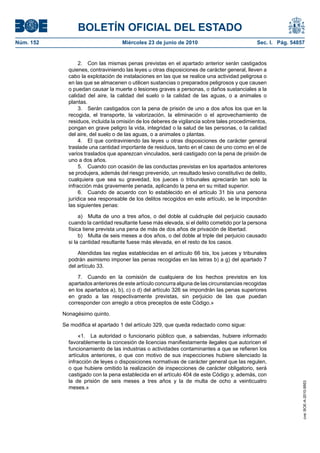 BOLETÍN OFICIAL DEL ESTADO
Núm. 152                            Miércoles 23 de junio de 2010                             Sec. I. Pág. 54857


                  2. Con las mismas penas previstas en el apartado anterior serán castigados
             quienes, contraviniendo las leyes u otras disposiciones de carácter general, lleven a
             cabo la explotación de instalaciones en las que se realice una actividad peligrosa o
             en las que se almacenen o utilicen sustancias o preparados peligrosos y que causen
             o puedan causar la muerte o lesiones graves a personas, o daños sustanciales a la
             calidad del aire, la calidad del suelo o la calidad de las aguas, o a animales o
             plantas.
                  3. Serán castigados con la pena de prisión de uno a dos años los que en la
             recogida, el transporte, la valorización, la eliminación o el aprovechamiento de
             residuos, incluida la omisión de los deberes de vigilancia sobre tales procedimientos,
             pongan en grave peligro la vida, integridad o la salud de las personas, o la calidad
             del aire, del suelo o de las aguas, o a animales o plantas.
                  4. El que contraviniendo las leyes u otras disposiciones de carácter general
             traslade una cantidad importante de residuos, tanto en el caso de uno como en el de
             varios traslados que aparezcan vinculados, será castigado con la pena de prisión de
             uno a dos años.
                  5. Cuando con ocasión de las conductas previstas en los apartados anteriores
             se produjera, además del riesgo prevenido, un resultado lesivo constitutivo de delito,
             cualquiera que sea su gravedad, los jueces o tribunales apreciarán tan solo la
             infracción más gravemente penada, aplicando la pena en su mitad superior.
                  6. Cuando de acuerdo con lo establecido en el artículo 31 bis una persona
             jurídica sea responsable de los delitos recogidos en este artículo, se le impondrán
             las siguientes penas:

                  a) Multa de uno a tres años, o del doble al cuádruple del perjuicio causado
             cuando la cantidad resultante fuese más elevada, si el delito cometido por la persona
             física tiene prevista una pena de más de dos años de privación de libertad.
                  b) Multa de seis meses a dos años, o del doble al triple del perjuicio causado
             si la cantidad resultante fuese más elevada, en el resto de los casos.

                 Atendidas las reglas establecidas en el artículo 66 bis, los jueces y tribunales
             podrán asimismo imponer las penas recogidas en las letras b) a g) del apartado 7
             del artículo 33.

                 7. Cuando en la comisión de cualquiera de los hechos previstos en los
             apartados anteriores de este artículo concurra alguna de las circunstancias recogidas
             en los apartados a), b), c) o d) del artículo 326 se impondrán las penas superiores
             en grado a las respectivamente previstas, sin perjuicio de las que puedan
             corresponder con arreglo a otros preceptos de este Código.»

           Nonagésimo quinto.

           Se modifica el apartado 1 del artículo 329, que queda redactado como sigue:

                  «1. La autoridad o funcionario público que, a sabiendas, hubiere informado
             favorablemente la concesión de licencias manifiestamente ilegales que autoricen el
             funcionamiento de las industrias o actividades contaminantes a que se refieren los
             artículos anteriores, o que con motivo de sus inspecciones hubiere silenciado la
             infracción de leyes o disposiciones normativas de carácter general que las regulen,
             o que hubiere omitido la realización de inspecciones de carácter obligatorio, será
             castigado con la pena establecida en el artículo 404 de este Código y, además, con
             la de prisión de seis meses a tres años y la de multa de ocho a veinticuatro
                                                                                                               cve: BOE-A-2010-9953




             meses.»
 