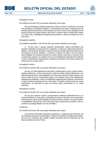 BOLETÍN OFICIAL DEL ESTADO
Núm. 152                            Miércoles 23 de junio de 2010                               Sec. I. Pág. 54858


           Nonagésimo sexto.

           Se modifica el artículo 333, que queda redactado como sigue:

                 «El que introdujera o liberara especies de flora o fauna no autóctona, de modo
             que perjudique el equilibrio biológico, contraviniendo las leyes o disposiciones de
             carácter general protectoras de las especies de flora o fauna, será castigado con la
             pena de prisión de cuatro meses a dos años o multa de ocho a veinticuatro meses
             y, en todo caso, inhabilitación especial para profesión u oficio por tiempo de uno a
             tres años.»

           Nonagésimo séptimo.

           Se modifica el apartado 1 del artículo 334, que queda redactado como sigue:

                 «1. El que cace o pesque especies amenazadas, realice actividades que
             impidan o dificulten su reproducción o migración, o destruya o altere gravemente su
             hábitat, contraviniendo las leyes o disposiciones de carácter general protectoras de
             las especies de fauna silvestre, o comercie o trafique con ellas o con sus restos,
             será castigado con la pena de prisión de cuatro meses a dos años o multa de ocho
             a veinticuatro meses y, en cualquier caso, la de inhabilitación especial para profesión
             u oficio e inhabilitación especial para el ejercicio del derecho de cazar o pescar por
             tiempo de dos a cuatro años.»

           Nonagésimo octavo.

           Se modifica el artículo 336, que queda redactado como sigue:

                 «El que, sin estar legalmente autorizado, emplee para la caza o pesca veneno,
             medios explosivos u otros instrumentos o artes de similar eficacia destructiva o no
             selectiva para la fauna, será castigado con la pena de prisión de cuatro meses a dos
             años o multa de ocho a veinticuatro meses y, en cualquier caso, la de inhabilitación
             especial para profesión u oficio e inhabilitación especial para el ejercicio del derecho
             a cazar o pescar por tiempo de uno a tres años. Si el daño causado fuera de notoria
             importancia, se impondrá la pena de prisión antes mencionada en su mitad
             superior.»

           Nonagésimo noveno.

           Se modifica el artículo 337, que queda redactado como sigue:

                 «El que por cualquier medio o procedimiento maltrate injustificadamente a un
             animal doméstico o amansado, causándole la muerte o lesiones que menoscaben
             gravemente su salud, será castigado con la pena de tres meses a un año de prisión
             e inhabilitación especial de uno a tres años para el ejercicio de profesión, oficio o
             comercio que tenga relación con los animales.»

           Centésimo.

           Se modifica el artículo 339, que queda redactado como sigue:

                 «Los jueces o tribunales ordenarán la adopción, a cargo del autor del hecho, de
             las medidas necesarias encaminadas a restaurar el equilibrio ecológico perturbado,
             así como de cualquier otra medida cautelar necesaria para la protección de los
                                                                                                                 cve: BOE-A-2010-9953




             bienes tutelados en este Título.»
 