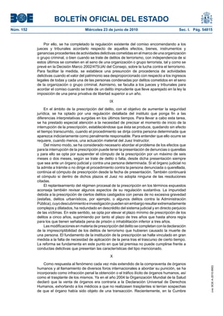 BOLETÍN OFICIAL DEL ESTADO
Núm. 152                                 Miércoles 23 de junio de 2010                             Sec. I. Pág. 54815


               Por ello, se ha completado la regulación existente del comiso encomendando a los
           jueces y tribunales acordarlo respecto de aquellos efectos, bienes, instrumentos y
           ganancias procedentes de actividades delictivas cometidas en el marco de una organización
           o grupo criminal, o bien cuando se trate de delitos de terrorismo, con independencia de si
           estos últimos se cometen en el seno de una organización o grupo terrorista, tal y como se
           prevé en la Decisión Marco 2002/475/JAI del Consejo, sobre la lucha contra el terrorismo.
           Para facilitar la medida, se establece una presunción de procedencia de actividades
           delictivas cuando el valor del patrimonio sea desproporcionado con respecto a los ingresos
           legales de todas y cada una de las personas condenadas por delitos cometidos en el seno
           de la organización o grupo criminal. Asimismo, se faculta a los jueces y tribunales para
           acordar el comiso cuando se trate de un delito imprudente que lleve aparejado en la ley la
           imposición de una pena privativa de libertad superior a un año.

                                                        IX

                En el ámbito de la prescripción del delito, con el objetivo de aumentar la seguridad
           jurídica, se ha optado por una regulación detallada del instituto que ponga fin a las
           diferencias interpretativas surgidas en los últimos tiempos. Para llevar a cabo esta tarea,
           se ha prestado especial atención a la necesidad de precisar el momento de inicio de la
           interrupción de la prescripción, estableciéndose que ésta se produce, quedando sin efecto
           el tiempo transcurrido, cuando el procedimiento se dirija contra persona determinada que
           aparezca indiciariamente como penalmente responsable. Para entender que ello ocurre se
           requiere, cuando menos, una actuación material del Juez Instructor.
                Del mismo modo, se ha considerado necesario abordar el problema de los efectos que
           para la interrupción de la prescripción puede tener la presentación de denuncias o querellas
           y para ello se opta por suspender el cómputo de la prescripción por un máximo de seis
           meses o dos meses, según se trate de delito o falta, desde dicha presentación siempre
           que sea ante un órgano judicial y contra una persona determinada. Si el órgano judicial no
           la admite a trámite o no dirige el procedimiento contra la persona denunciada o querellada,
           continúa el cómputo de prescripción desde la fecha de presentación. También continuará
           el cómputo si dentro de dichos plazos el Juez no adopta ninguna de las resoluciones
           citadas.
                El replanteamiento del régimen procesal de la prescripción en los términos expuestos
           aconseja también revisar algunos aspectos de su regulación sustantiva. La impunidad
           debida a la prescripción de ciertos delitos castigados con penas de no excesiva gravedad
           (estafas, delitos urbanísticos, por ejemplo, o algunos delitos contra la Administración
           Pública), cuyo descubrimiento e investigación pueden sin embargo resultar extremadamente
           complejos y dilatados, ha redundado en descrédito del sistema judicial y en directo perjuicio
           de las víctimas. En este sentido, se opta por elevar el plazo mínimo de prescripción de los
           delitos a cinco años, suprimiendo por tanto el plazo de tres años que hasta ahora regía
           para los que tienen señalada pena de prisión o inhabilitación inferior a tres años.
                Las modificaciones en materia de prescripción del delito se completan con la declaración
           de la imprescriptibilidad de los delitos de terrorismo que hubieren causado la muerte de
           una persona. El fundamento de la institución de la prescripción se halla vinculado en gran
           medida a la falta de necesidad de aplicación de la pena tras el trascurso de cierto tiempo.
           La reforma se fundamenta en este punto en que tal premisa no puede cumplirse frente a
           conductas delictivas que presentan las características del tipo mencionado.

                                                        X

               Como respuesta al fenómeno cada vez más extendido de la compraventa de órganos
                                                                                                                    cve: BOE-A-2010-9953




           humanos y al llamamiento de diversos foros internacionales a abordar su punición, se ha
           incorporado como infracción penal la obtención o el tráfico ilícito de órganos humanos, así
           como el trasplante de los mismos. Ya en el año 2004 la Organización Mundial de la Salud
           declaró que la venta de órganos era contraria a la Declaración Universal de Derechos
           Humanos, exhortando a los médicos a que no realizasen trasplantes si tenían sospechas
           de que el órgano había sido objeto de una transacción. Recientemente, en la Cumbre
 