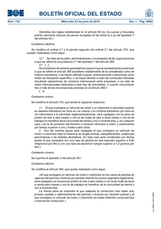 BOLETÍN OFICIAL DEL ESTADO
Núm. 152                                Miércoles 23 de junio de 2010                             Sec. I. Pág. 54861


                     Atendidas las reglas establecidas en el artículo 66 bis, los jueces y tribunales
                 podrán asimismo imponer las penas recogidas en las letras b) a g) del apartado 7
                 del artículo 33.»

              Centésimo séptimo.

              Se modifica el ordinal 2.º y el párrafo segundo del ordinal 3.º del artículo 370, que
           quedan redactados como sigue:

                     «2.º Se trate de los jefes, administradores o encargados de las organizaciones
                 a que se refiere la circunstancia 2.ª del apartado 1 del artículo 369.
                     3.º [...]
                     Se consideran de extrema gravedad los casos en que la cantidad de las sustancias
                 a que se refiere el artículo 368 excediere notablemente de la considerada como de
                 notoria importancia, o se hayan utilizado buques, embarcaciones o aeronaves como
                 medio de transporte específico, o se hayan llevado a cabo las conductas indicadas
                 simulando operaciones de comercio internacional entre empresas, o se trate de
                 redes internacionales dedicadas a este tipo de actividades, o cuando concurrieren
                 tres o más de las circunstancias previstas en el artículo 369.1.
                     […]»

              Centésimo octavo.

              Se modifica el artículo 379, que tendrá la siguiente redacción:

                      «1. El que condujere un vehículo de motor o un ciclomotor a velocidad superior
                 en sesenta kilómetros por hora en vía urbana o en ochenta kilómetros por hora en
                 vía interurbana a la permitida reglamentariamente, será castigado con la pena de
                 prisión de tres a seis meses o con la de multa de seis a doce meses o con la de
                 trabajos en beneficio de la comunidad de treinta y uno a noventa días, y, en cualquier
                 caso, con la de privación del derecho a conducir vehículos a motor y ciclomotores
                 por tiempo superior a uno y hasta cuatro años.
                      2. Con las mismas penas será castigado el que condujere un vehículo de
                 motor o ciclomotor bajo la influencia de drogas tóxicas, estupefacientes, sustancias
                 psicotrópicas o de bebidas alcohólicas. En todo caso será condenado con dichas
                 penas el que condujere con una tasa de alcohol en aire espirado superior a 0,60
                 miligramos por litro o con una tasa de alcohol en sangre superior a 1,2 gramos por
                 litro.»

              Centésimo noveno.

              Se suprime el apartado 3 del artículo 381.

              Centésimo décimo.

              Se modifica el artículo 384, que queda redactado como sigue:

                      «El que condujere un vehículo de motor o ciclomotor en los casos de pérdida de
                 vigencia del permiso o licencia por pérdida total de los puntos asignados legalmente,
                 será castigado con la pena de prisión de tres a seis meses o con la de multa de doce
                 a veinticuatro meses o con la de trabajos en beneficio de la comunidad de treinta y
                 uno a noventa días.
                      La misma pena se impondrá al que realizare la conducción tras haber sido
                                                                                                                   cve: BOE-A-2010-9953




                 privado cautelar o definitivamente del permiso o licencia por decisión judicial y al
                 que condujere un vehículo de motor o ciclomotor sin haber obtenido nunca permiso
                 o licencia de conducción.»
 