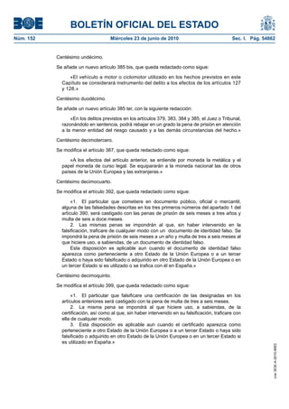 BOLETÍN OFICIAL DEL ESTADO
Núm. 152                            Miércoles 23 de junio de 2010                               Sec. I. Pág. 54862


           Centésimo undécimo.

           Se añade un nuevo artículo 385 bis, que queda redactado como sigue:

                 «El vehículo a motor o ciclomotor utilizado en los hechos previstos en este
             Capítulo se considerará instrumento del delito a los efectos de los artículos 127
             y 128.»

           Centésimo duodécimo.

           Se añade un nuevo artículo 385 ter, con la siguiente redacción:

                 «En los delitos previstos en los artículos 379, 383, 384 y 385, el Juez o Tribunal,
             razonándolo en sentencia, podrá rebajar en un grado la pena de prisión en atención
             a la menor entidad del riesgo causado y a las demás circunstancias del hecho.»

           Centésimo decimotercero.

           Se modifica el artículo 387, que queda redactado como sigue:

                 «A los efectos del artículo anterior, se entiende por moneda la metálica y el
             papel moneda de curso legal. Se equipararán a la moneda nacional las de otros
             países de la Unión Europea y las extranjeras.»

           Centésimo decimocuarto.

           Se modifica el artículo 392, que queda redactado como sigue:

                  «1. El particular que cometiere en documento público, oficial o mercantil,
             alguna de las falsedades descritas en los tres primeros números del apartado 1 del
             artículo 390, será castigado con las penas de prisión de seis meses a tres años y
             multa de seis a doce meses.
                  2. Las mismas penas se impondrán al que, sin haber intervenido en la
             falsificación, traficare de cualquier modo con un documento de identidad falso. Se
             impondrá la pena de prisión de seis meses a un año y multa de tres a seis meses al
             que hiciere uso, a sabiendas, de un documento de identidad falso.
                  Esta disposición es aplicable aun cuando el documento de identidad falso
             aparezca como perteneciente a otro Estado de la Unión Europea o a un tercer
             Estado o haya sido falsificado o adquirido en otro Estado de la Unión Europea o en
             un tercer Estado si es utilizado o se trafica con él en España.»

           Centésimo decimoquinto.

           Se modifica el artículo 399, que queda redactado como sigue:

                  «1. El particular que falsificare una certificación de las designadas en los
             artículos anteriores será castigado con la pena de multa de tres a seis meses.
                  2. La misma pena se impondrá al que hiciere uso, a sabiendas, de la
             certificación, así como al que, sin haber intervenido en su falsificación, traficare con
             ella de cualquier modo.
                  3. Esta disposición es aplicable aun cuando el certificado aparezca como
             perteneciente a otro Estado de la Unión Europea o a un tercer Estado o haya sido
             falsificado o adquirido en otro Estado de la Unión Europea o en un tercer Estado si
             es utilizado en España.»
                                                                                                                 cve: BOE-A-2010-9953
 