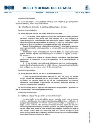 BOLETÍN OFICIAL DEL ESTADO
Núm. 152                                Miércoles 23 de junio de 2010                               Sec. I. Pág. 54863


              Centésimo decimosexto.

               Se añade la Sección 4.ª del Capítulo II del Título XVIII del Libro II, que comprenderá
           el artículo 399 bis y tendrá la siguiente rúbrica:

              «De la falsificación de tarjetas de crédito y débito y cheques de viaje»

              Centésimo decimoséptimo.

              Se añade el artículo 399 bis, que queda redactado como sigue:

                      «1. El que altere, copie, reproduzca o de cualquier otro modo falsifique tarjetas
                 de crédito o débito o cheques de viaje, será castigado con la pena de prisión de
                 cuatro a ocho años. Se impondrá la pena en su mitad superior cuando los efectos
                 falsificados afecten a una generalidad de personas o cuando los hechos se cometan
                 en el marco de una organización criminal dedicada a estas actividades.
                      Cuando de acuerdo con lo establecido en el artículo 31 bis una persona jurídica
                 sea responsable de los anteriores delitos, se le impondrá la pena de multa de dos a
                 cinco años.
                      Atendidas las reglas establecidas en el artículo 66 bis, los jueces y tribunales
                 podrán asimismo imponer las penas recogidas en las letras b) a g) del apartado 7
                 del artículo 33.
                      2. La tenencia de tarjetas de crédito o débito o cheques de viaje falsificados
                 destinados a la distribución o tráfico será castigada con la pena señalada a la
                 falsificación.
                      3. El que sin haber intervenido en la falsificación usare, en perjuicio de otro y
                 a sabiendas de la falsedad, tarjetas de crédito o débito o cheques de viaje falsificados
                 será castigado con la pena de prisión de dos a cinco años.»

              Centésimo decimoctavo.

              Se añade el artículo 400 bis, que tendrá la siguiente redacción:

                     «En los supuestos descritos en los artículos 392, 393, 394, 396 y 399 de este
                 Código también se entenderá por uso de documento, despacho, certificación o
                 documento de identidad falsos el uso de los correspondientes documentos,
                 despachos, certificaciones o documentos de identidad auténticos realizado por
                 quien no esté legitimado para ello.»

              La adición de este artículo implica que la rúbrica del correspondiente Capítulo III, en
           que se integra, pase a ser «Disposiciones generales».

              Centésimo decimonoveno.

              Se modifica el artículo 419, que tendrá la siguiente redacción:

                     «La autoridad o funcionario público que, en provecho propio o de un tercero,
                 recibiere o solicitare, por sí o por persona interpuesta, dádiva, favor o retribución de
                 cualquier clase o aceptare ofrecimiento o promesa para realizar en el ejercicio de su
                 cargo un acto contrario a los deberes inherentes al mismo o para no realizar o
                 retrasar injustificadamente el que debiera practicar, incurrirá en la pena de prisión
                 de tres a seis años, multa de doce a veinticuatro meses e inhabilitación especial
                 para empleo o cargo público por tiempo de siete a doce años, sin perjuicio de la
                 pena correspondiente al acto realizado, omitido o retrasado en razón de la retribución
                                                                                                                     cve: BOE-A-2010-9953




                 o promesa, si fuera constitutivo de delito.»
 
