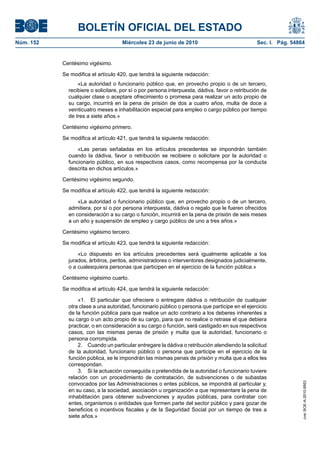 BOLETÍN OFICIAL DEL ESTADO
Núm. 152                            Miércoles 23 de junio de 2010                               Sec. I. Pág. 54864


           Centésimo vigésimo.

           Se modifica el artículo 420, que tendrá la siguiente redacción:
                 «La autoridad o funcionario público que, en provecho propio o de un tercero,
             recibiere o solicitare, por sí o por persona interpuesta, dádiva, favor o retribución de
             cualquier clase o aceptare ofrecimiento o promesa para realizar un acto propio de
             su cargo, incurrirá en la pena de prisión de dos a cuatro años, multa de doce a
             veinticuatro meses e inhabilitación especial para empleo o cargo público por tiempo
             de tres a siete años.»

           Centésimo vigésimo primero.

           Se modifica el artículo 421, que tendrá la siguiente redacción:

                 «Las penas señaladas en los artículos precedentes se impondrán también
             cuando la dádiva, favor o retribución se recibiere o solicitare por la autoridad o
             funcionario público, en sus respectivos casos, como recompensa por la conducta
             descrita en dichos artículos.»

           Centésimo vigésimo segundo.

           Se modifica el artículo 422, que tendrá la siguiente redacción:

                 «La autoridad o funcionario público que, en provecho propio o de un tercero,
             admitiera, por sí o por persona interpuesta, dádiva o regalo que le fueren ofrecidos
             en consideración a su cargo o función, incurrirá en la pena de prisión de seis meses
             a un año y suspensión de empleo y cargo público de uno a tres años.»

           Centésimo vigésimo tercero.

           Se modifica el artículo 423, que tendrá la siguiente redacción:

                 «Lo dispuesto en los artículos precedentes será igualmente aplicable a los
             jurados, árbitros, peritos, administradores o interventores designados judicialmente,
             o a cualesquiera personas que participen en el ejercicio de la función pública.»

           Centésimo vigésimo cuarto.

           Se modifica el artículo 424, que tendrá la siguiente redacción:

                 «1. El particular que ofreciere o entregare dádiva o retribución de cualquier
             otra clase a una autoridad, funcionario público o persona que participe en el ejercicio
             de la función pública para que realice un acto contrario a los deberes inherentes a
             su cargo o un acto propio de su cargo, para que no realice o retrase el que debiera
             practicar, o en consideración a su cargo o función, será castigado en sus respectivos
             casos, con las mismas penas de prisión y multa que la autoridad, funcionario o
             persona corrompida.
                 2. Cuando un particular entregare la dádiva o retribución atendiendo la solicitud
             de la autoridad, funcionario público o persona que participe en el ejercicio de la
             función pública, se le impondrán las mismas penas de prisión y multa que a ellos les
             correspondan.
                 3. Si la actuación conseguida o pretendida de la autoridad o funcionario tuviere
             relación con un procedimiento de contratación, de subvenciones o de subastas
             convocados por las Administraciones o entes públicos, se impondrá al particular y,
                                                                                                                 cve: BOE-A-2010-9953




             en su caso, a la sociedad, asociación u organización a que representare la pena de
             inhabilitación para obtener subvenciones y ayudas públicas, para contratar con
             entes, organismos o entidades que formen parte del sector público y para gozar de
             beneficios o incentivos fiscales y de la Seguridad Social por un tiempo de tres a
             siete años.»
 